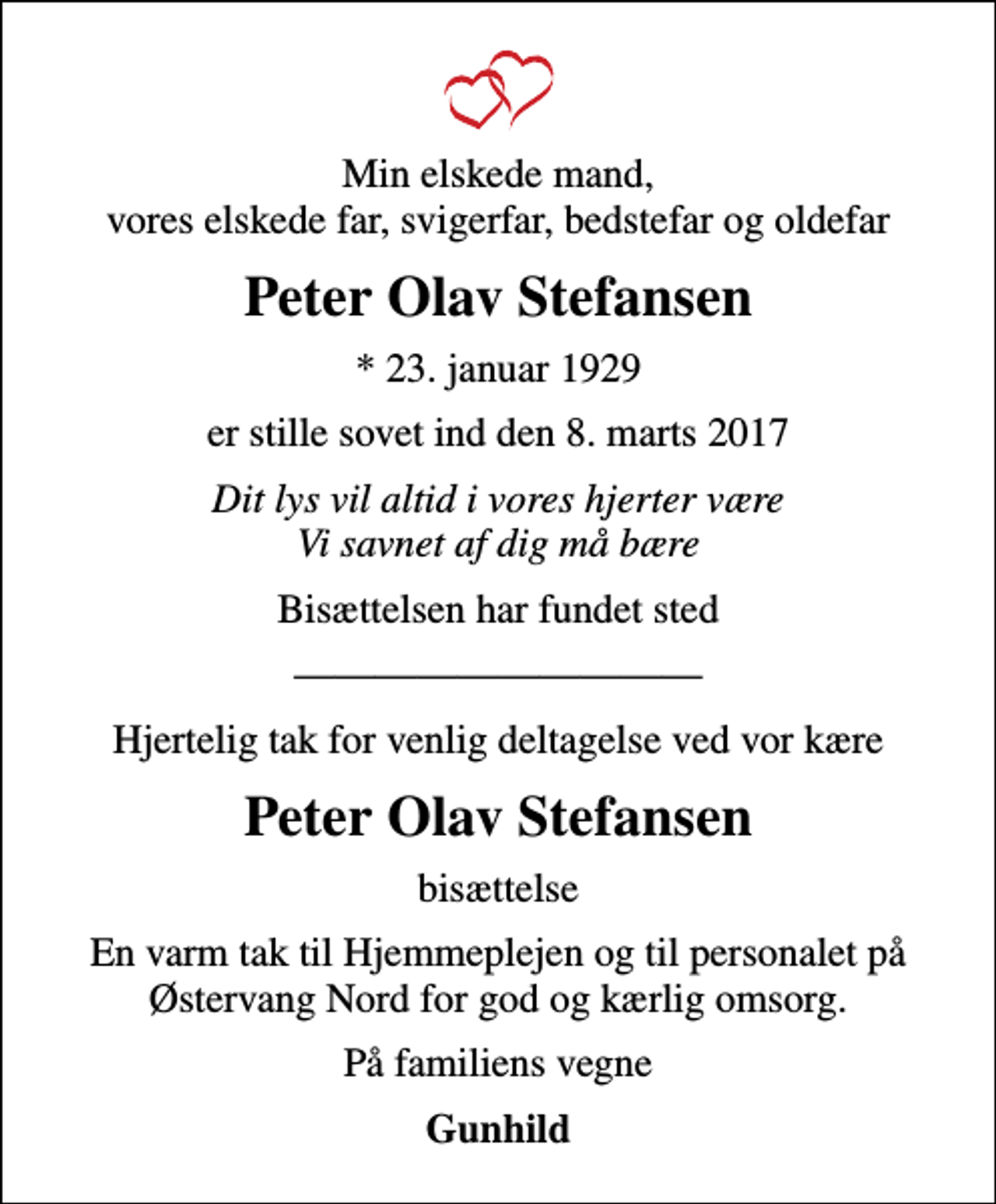 <p>Min elskede mand, vores elskede far, svigerfar, bedstefar og oldefar<br />Peter Olav Stefansen<br />* 23. januar 1929<br />er stille sovet ind den 8. marts 2017<br />Dit lys vil altid i vores hjerter være Vi savnet af dig må bære<br />Bisættelsen har fundet sted<br />Hjertelig tak for venlig deltagelse ved vor kære<br />Peter Olav Stefansen<br />bisættelse<br />En varm tak til Hjemmeplejen og til personalet på Østervang Nord for god og kærlig omsorg.<br />På familiens vegne<br />Gunhild</p>