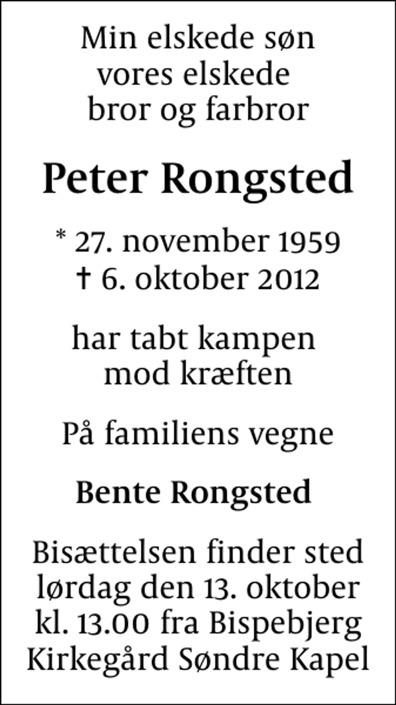 <p>Min elskede søn vores elskede bror og farbror<br />Peter Rongsted<br />* 27. november 1959<br />✝ 6. oktober 2012<br />har tabt kampen mod kræften<br />På familiens vegne<br />Bente Rongsted<br />Bisættelsen finder sted lørdag den 13. oktober kl. 13.00 fra Bispebjerg KirkegårdSøndre Kapel</p>