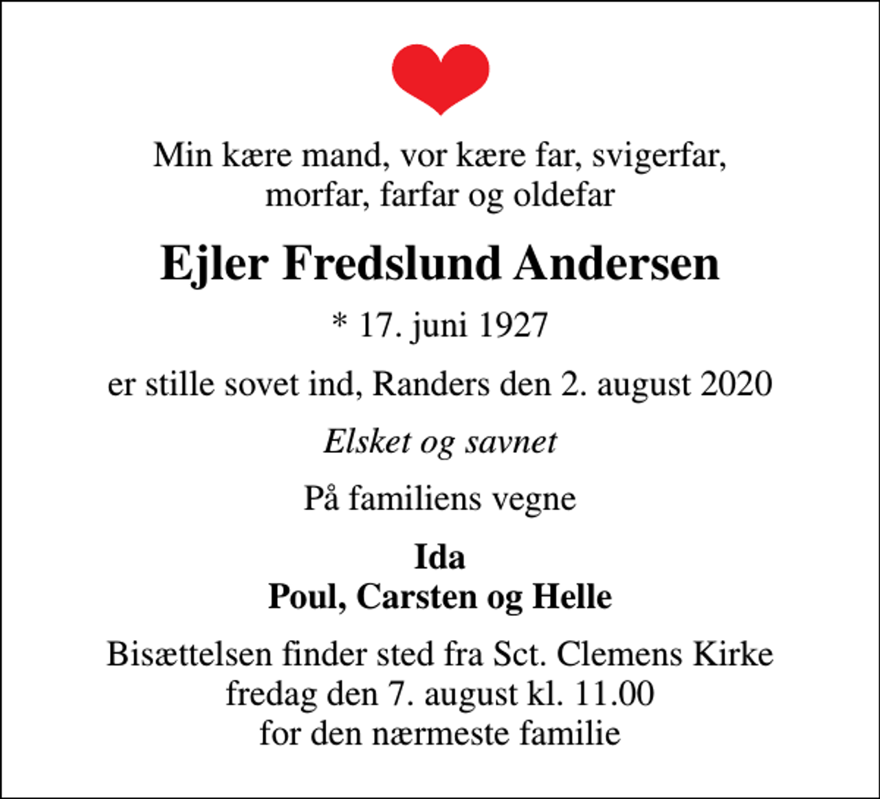 <p>Min kære mand, vor kære far, svigerfar, morfar, farfar og oldefar<br />Ejler Fredslund Andersen<br />* 17. juni 1927<br />er stille sovet ind, Randers den 2. august 2020<br />Elsket og savnet<br />På familiens vegne<br />Ida Poul, Carsten og Helle<br />Bisættelsen finder sted fra Sct. Clemens Kirke fredag den 7. august kl. 11.00 for den nærmeste familie</p>