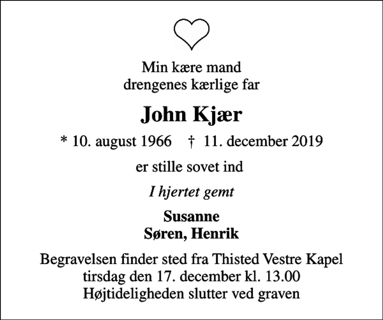 <p>Min kære mand drengenes kærlige far<br />John Kjær<br />* 10. august 1966 ✝ 11. december 2019<br />er stille sovet ind<br />I hjertet gemt<br />Susanne Søren, Henrik<br />Begravelsen finder sted fra Thisted Vestre Kapel tirsdag den 17. december kl. 13.00 Højtideligheden slutter ved graven</p>