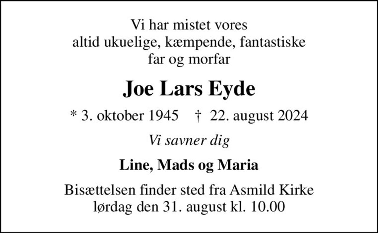 Vi har mistet vores altid ukuelige, kæmpende, fantastiske far og morfar
Joe Lars Eyde
* 3. oktober 1945    ✝ 22. august 2024
Vi savner dig
Line, Mads og Maria
Bisættelsen finder sted fra Asmild Kirke  lørdag den 31. august kl. 10.00