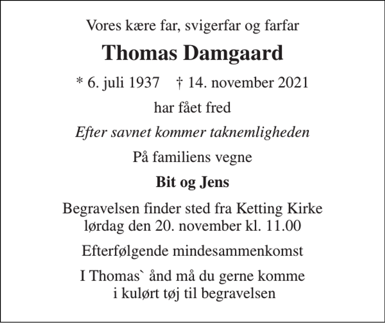 <p>Vores kære far, svigerfar og farfar<br />Thomas Damgaard<br />* 6. juli 1937 † 14. november 2021<br />har fået fred<br />Efter savnet kommer taknemligheden<br />På familiens vegne<br />Bit og Jens<br />Begravelsen finder sted fra Ketting Kirke lørdag den 20. november kl. 11.00<br />Efterfølgende mindesammenkomst<br />I Thomas` ånd må du gerne komme i kulørt tøj til begravelsen</p>