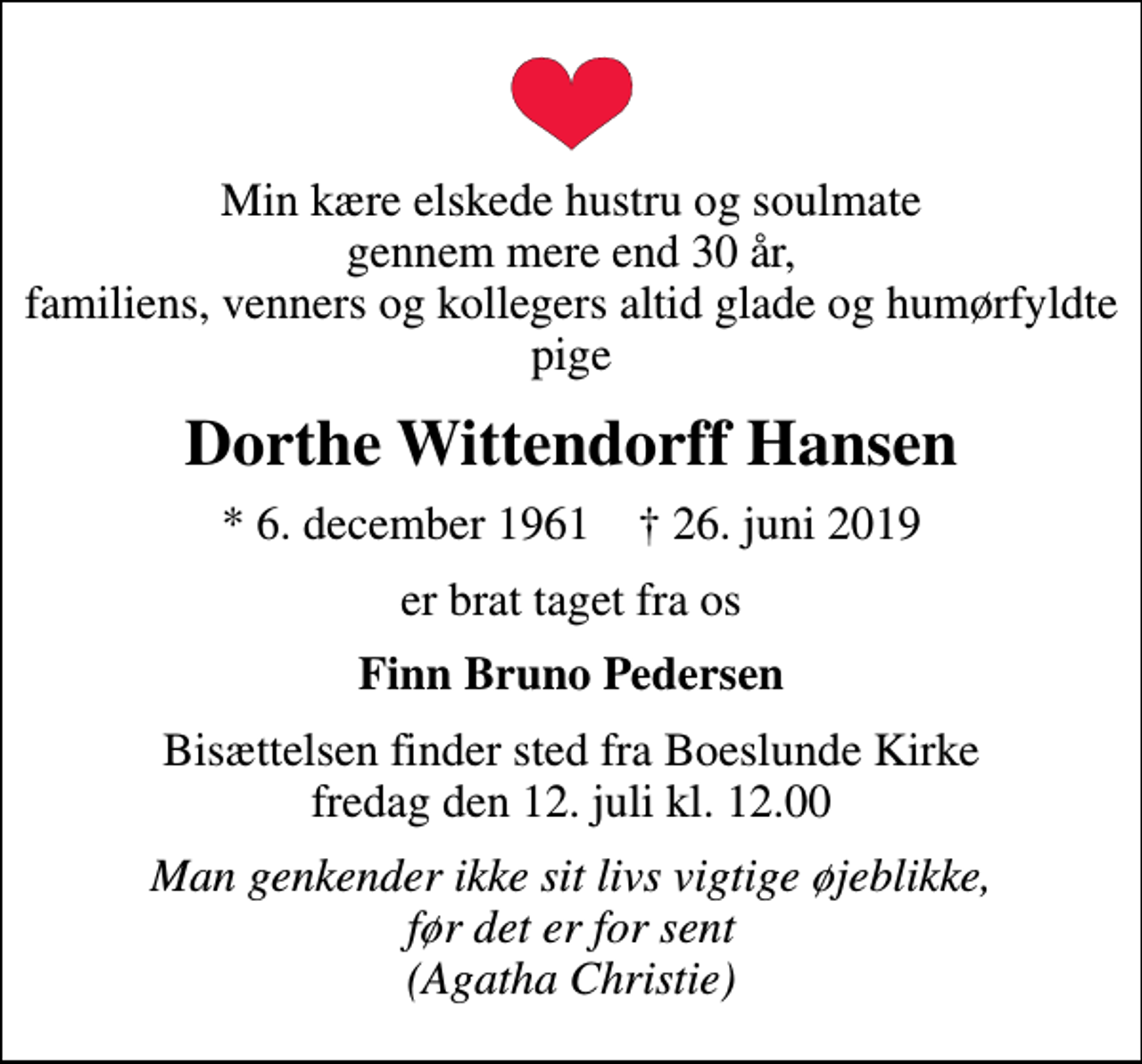 <p>Min kære elskede hustru og soulmate gennem mere end 30 år, familiens, venners og kollegers altid glade og humørfyldte pige<br />Dorthe Wittendorff Hansen<br />* 6. december 1961 ✝ 26. juni 2019<br />er brat taget fra os<br />Finn Bruno Pedersen<br />Bisættelsen finder sted fra Boeslunde Kirke fredag den 12. juli kl. 12.00<br />Man genkender ikke sit livs vigtige øjeblikke, før det er for sent (Agatha Christie)</p>
