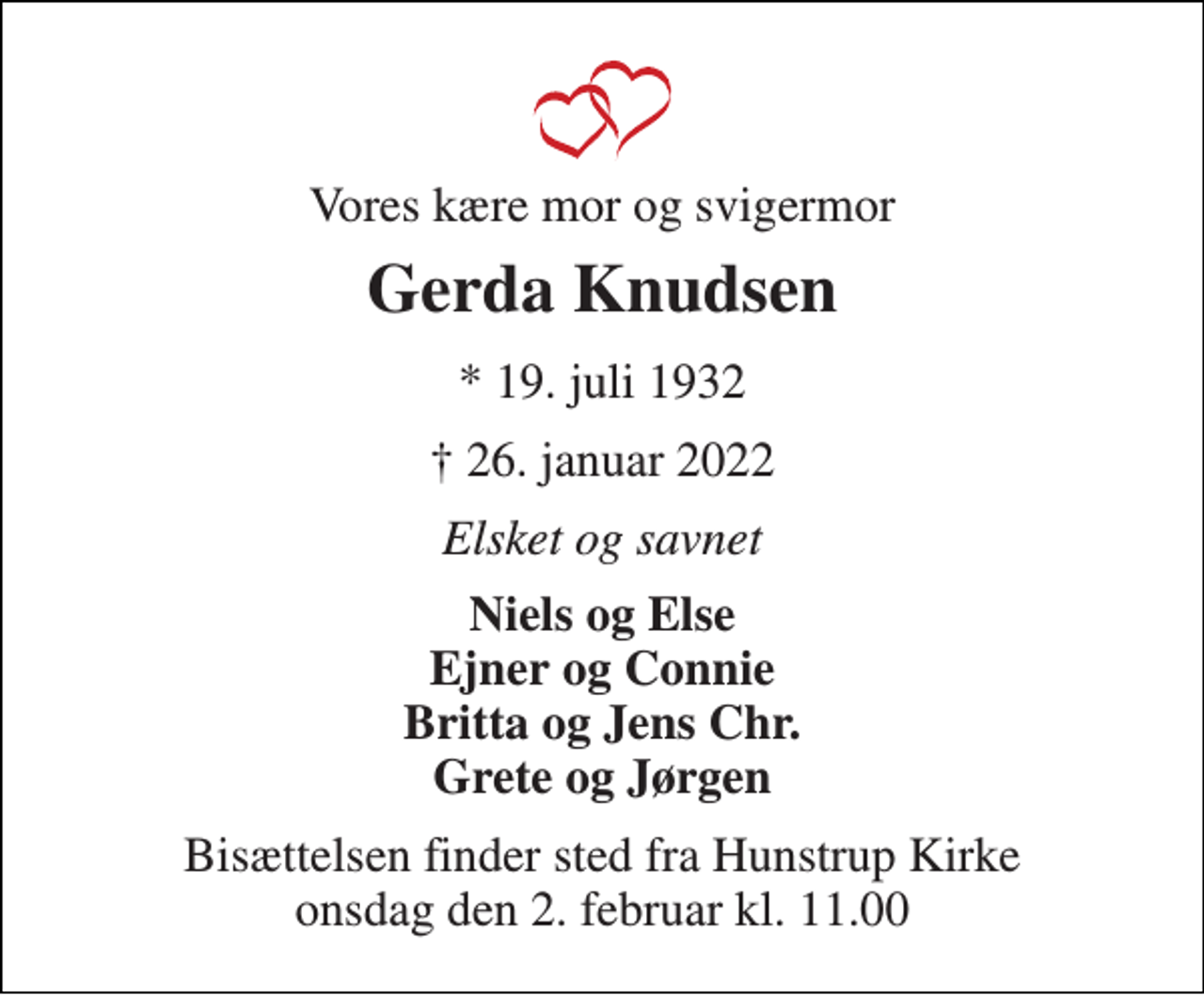 <p>Vores kære mor og svigermor<br />Gerda Knudsen<br />*​ 19. juli 1932<br />† 26. januar 2022<br />Elsket og savnet<br />Niels og Else Ejner og Connie Britta og Jens Chr. Grete og Jørgen<br />Bisættelsen finder sted fra Hunstrup Kirke onsdag den 2. februar kl. 11.00</p>