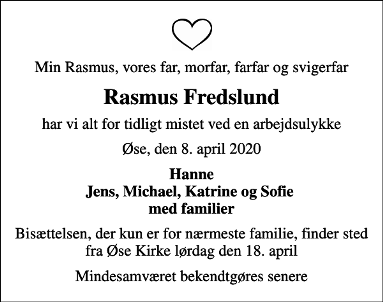 <p>Min Rasmus, vores far, morfar, farfar og svigerfar<br />Rasmus Fredslund<br />har vi alt for tidligt mistet ved en arbejdsulykke<br />Øse, den 8. april 2020<br />Hanne Jens, Michael, Katrine og Sofie med familier<br />Bisættelsen, der kun er for nærmeste familie, finder sted fra Øse Kirke lørdag den 18. april<br />Mindesamværet bekendtgøres senere</p>