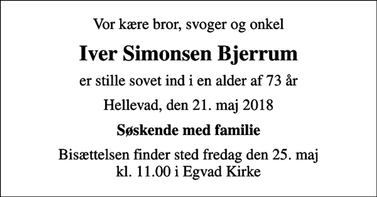 <p>Vor kære bror, svoger og onkel<br />Iver Simonsen Bjerrum<br />er stille sovet ind i en alder af 73 år<br />Hellevad, den 21. maj 2018<br />Søskende med familie<br />Bisættelsen finder sted fredag den 25. maj kl. 11.00 i Egvad Kirke</p>