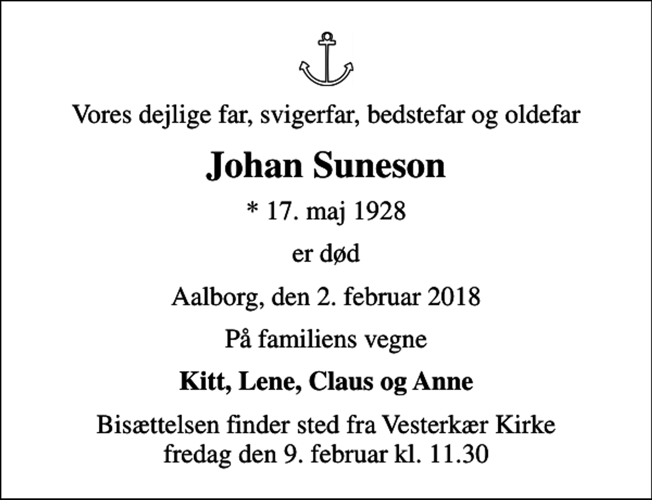 <p>Vores dejlige far, svigerfar, bedstefar og oldefar<br />Johan Suneson<br />* 17. maj 1928<br />er død<br />Aalborg, den 2. februar 2018<br />På familiens vegne<br />Kitt, Lene, Claus og Anne<br />Bisættelsen finder sted fra Vesterkær Kirke fredag den 9. februar kl. 11.30</p>