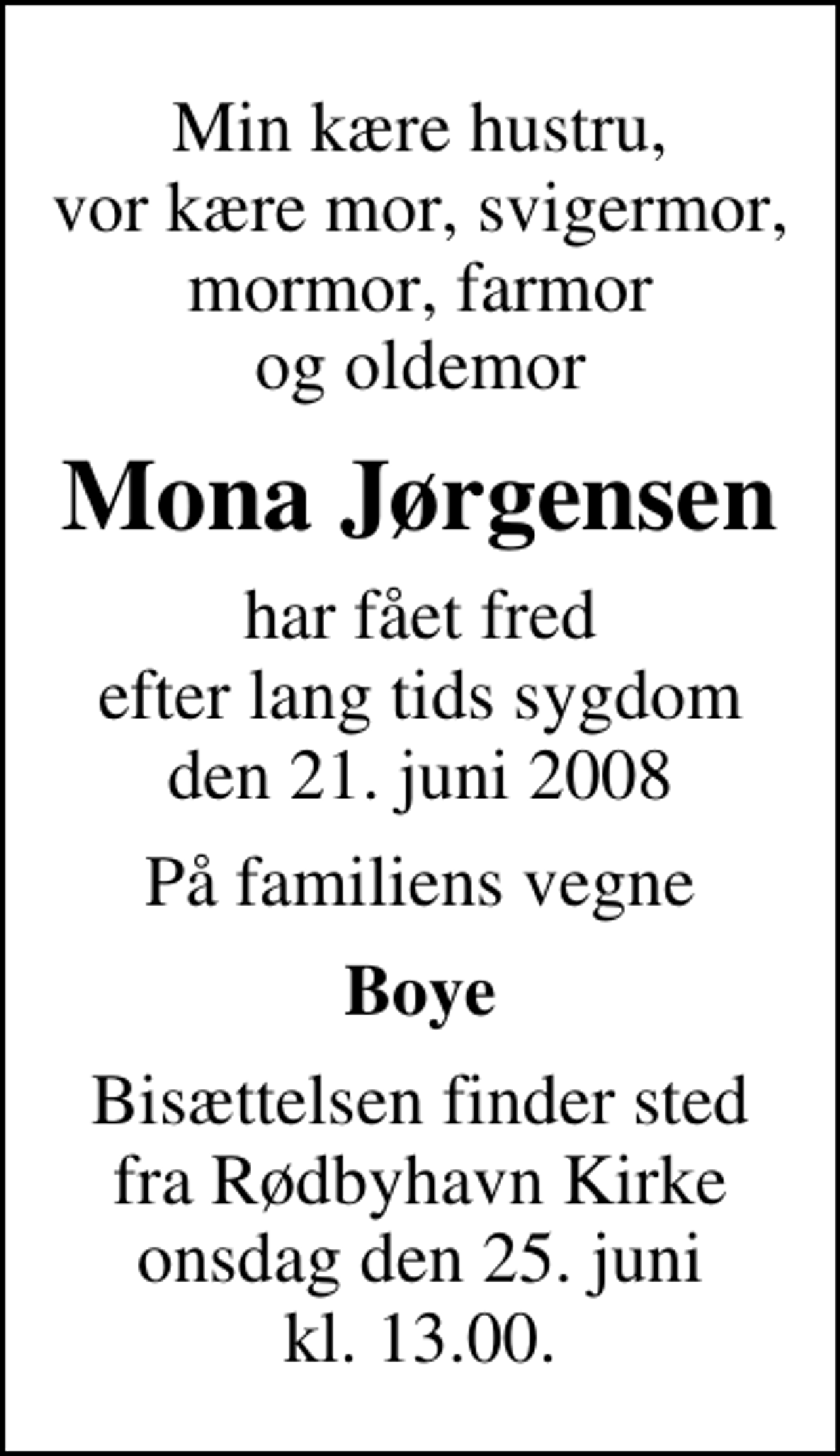 <p>Min kære hustru, vor kære mor, svigermor, mormor, farmor og oldemor<br />Mona Jørgensen<br />har fået fred efter lang tids sygdom den 21. juni 2008<br />På familiens vegne<br />Boye<br />Bisættelsen finder sted fra Rødbyhavn Kirke onsdag den 25. juni kl. 13.00</p>