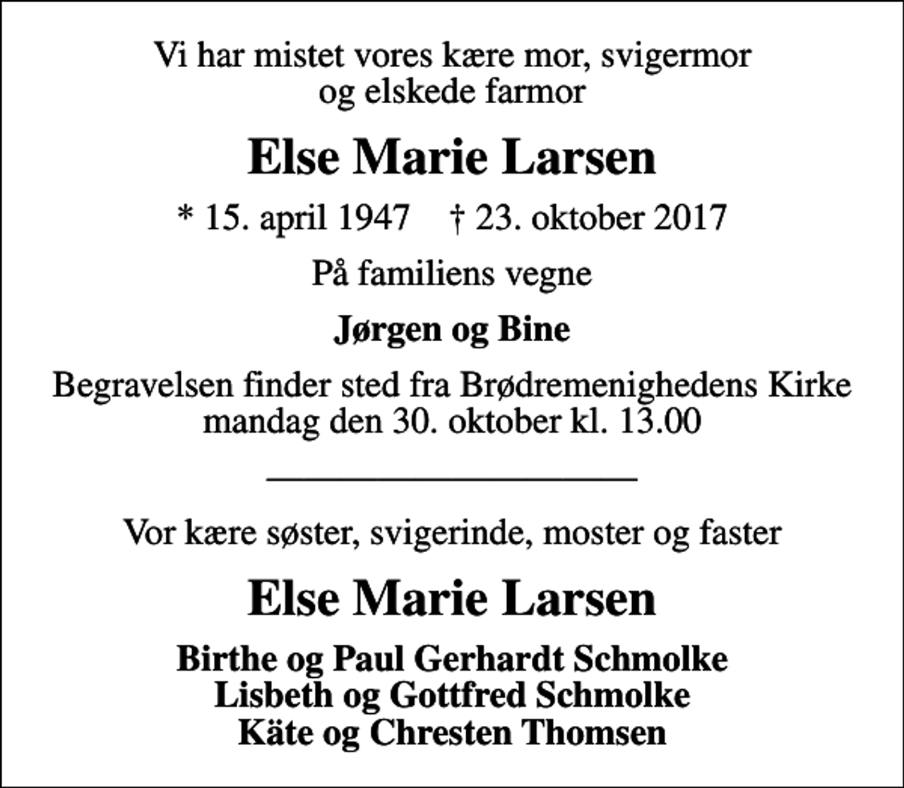 <p>Vi har mistet vores kære mor, svigermor og elskede farmor<br />Else Marie Larsen<br />* 15. april 1947 ✝ 23. oktober 2017<br />På familiens vegne<br />Jørgen og Bine<br />Begravelsen finder sted fra Brødremenighedens Kirke mandag den 30. oktober kl. 13.00<br />Vor kære søster, svigerinde, moster og faster<br />Else Marie Larsen<br />Birthe og Paul Gerhardt Schmolke Lisbeth og Gottfred Schmolke Käte og Chresten Thomsen</p>
