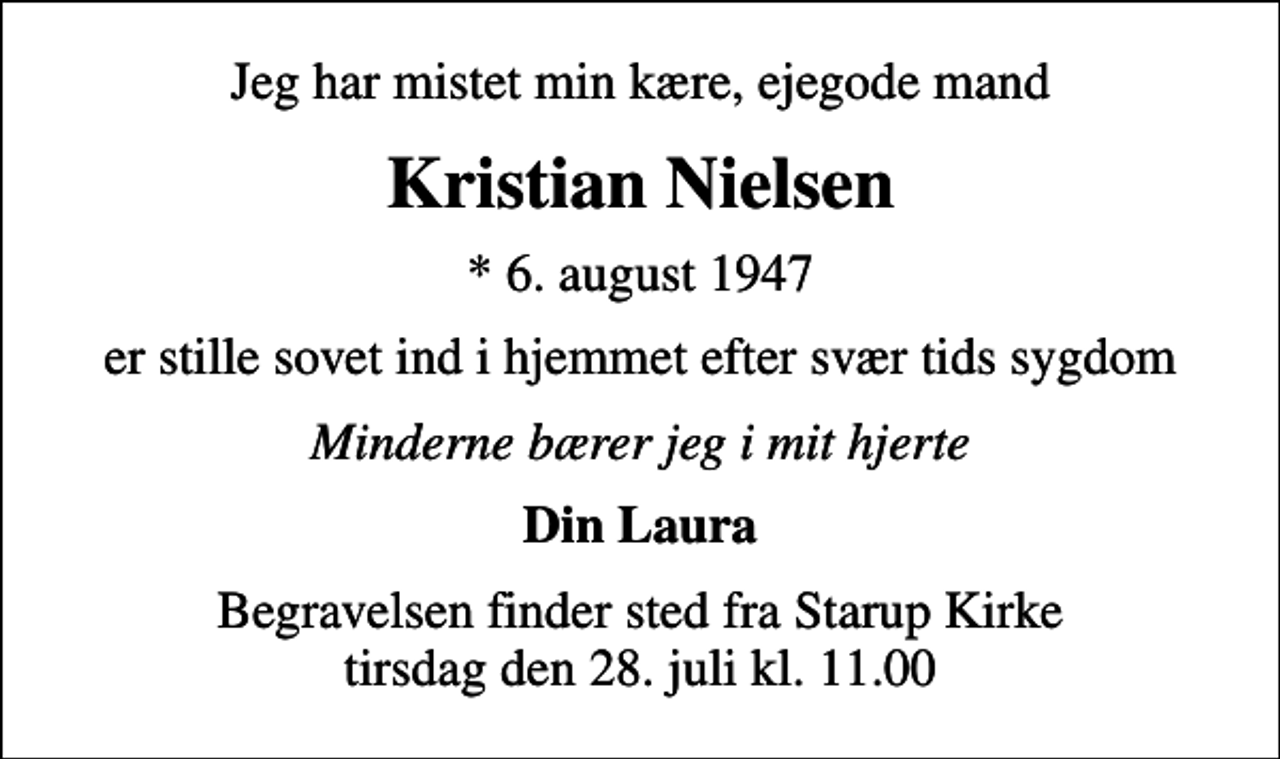 <p>Jeg har mistet min kære, ejegode mand<br />Kristian Nielsen<br />* 6. august 1947<br />er stille sovet ind i hjemmet efter svær tids sygdom<br />Minderne bærer jeg i mit hjerte<br />Din Laura<br />Begravelsen finder sted fra Starup Kirke tirsdag den 28. juli kl. 11.00</p>