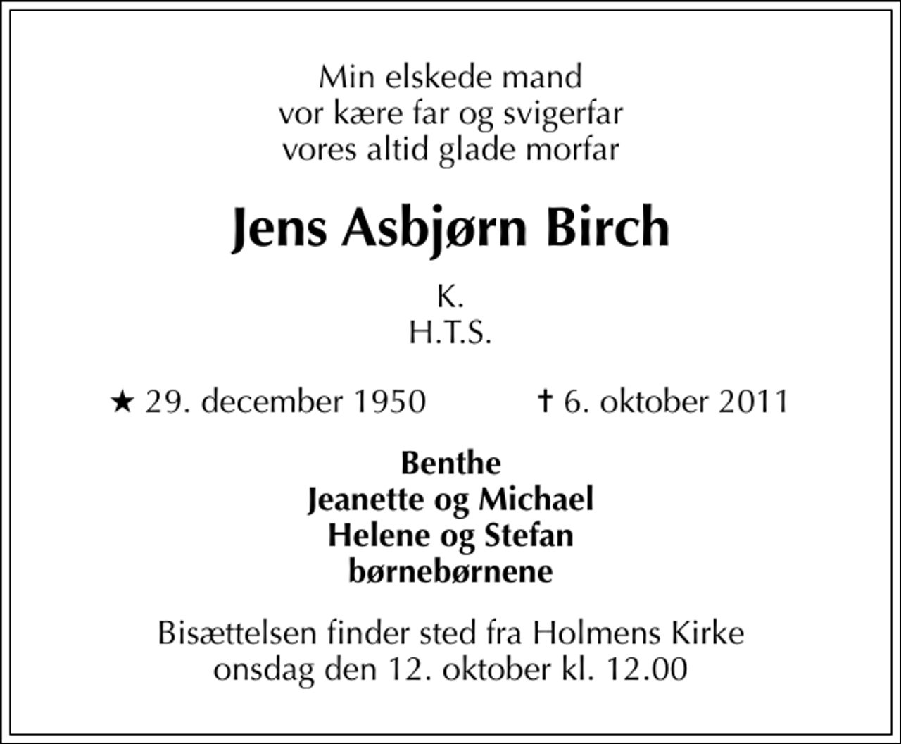 <p>Min elskede mand vor kære far og svigerfar vores altid glade morfar<br />Jens Asbjørn Birch<br />K. H.T.S.<br />* 29. december 1950 ✝ 6. oktober 2011<br />Benthe Jeanette og Michael Helene og Stefan børnebørnene<br />Bisættelsen finder sted fra Holmens Kirke onsdag den 12. oktober kl. 12.00</p>