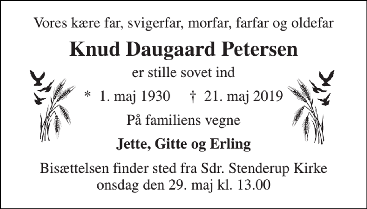 <p>Vores kære far, svigerfar, morfar, farfar og oldefar<br />Knud Daugaard Petersen<br />er stille sovet ind<br />*​ 1. maj 1930​ †​ 21. maj 2019<br />På familiens vegne<br />Jette, Gitte og Erling<br />Bisættelsen finder sted fra Sdr. Stenderup Kirke onsdag den 29. maj kl. 13.00</p>