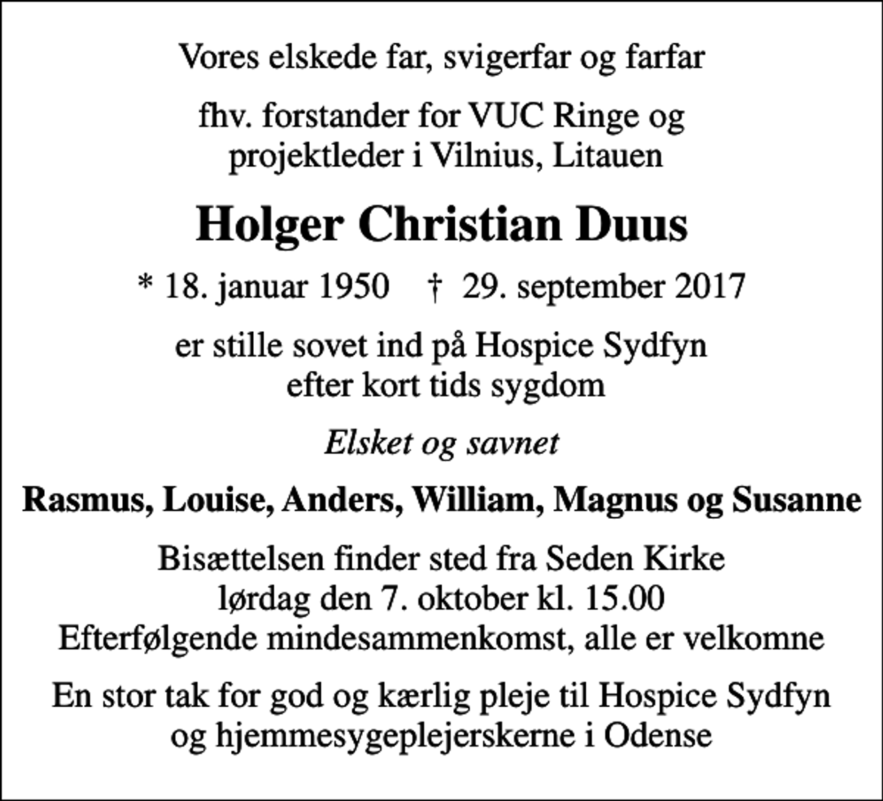 <p>Vores elskede far, svigerfar og farfar<br />fhv. forstander for VUC Ringe og projektleder i Vilnius, Litauen<br />Holger Christian Duus<br />* 18. januar 1950 ✝ 29. september 2017<br />er stille sovet ind på Hospice Sydfyn efter kort tids sygdom<br />Elsket og savnet<br />Rasmus, Louise, Anders, William, Magnus og Susanne<br />Bisættelsen finder sted fra Seden Kirke lørdag den 7. oktober kl. 15.00 Efterfølgende mindesammenkomst, alle er velkomne<br />En stor tak for god og kærlig pleje til Hospice Sydfyn og hjemmesygeplejerskerne i Odense</p>