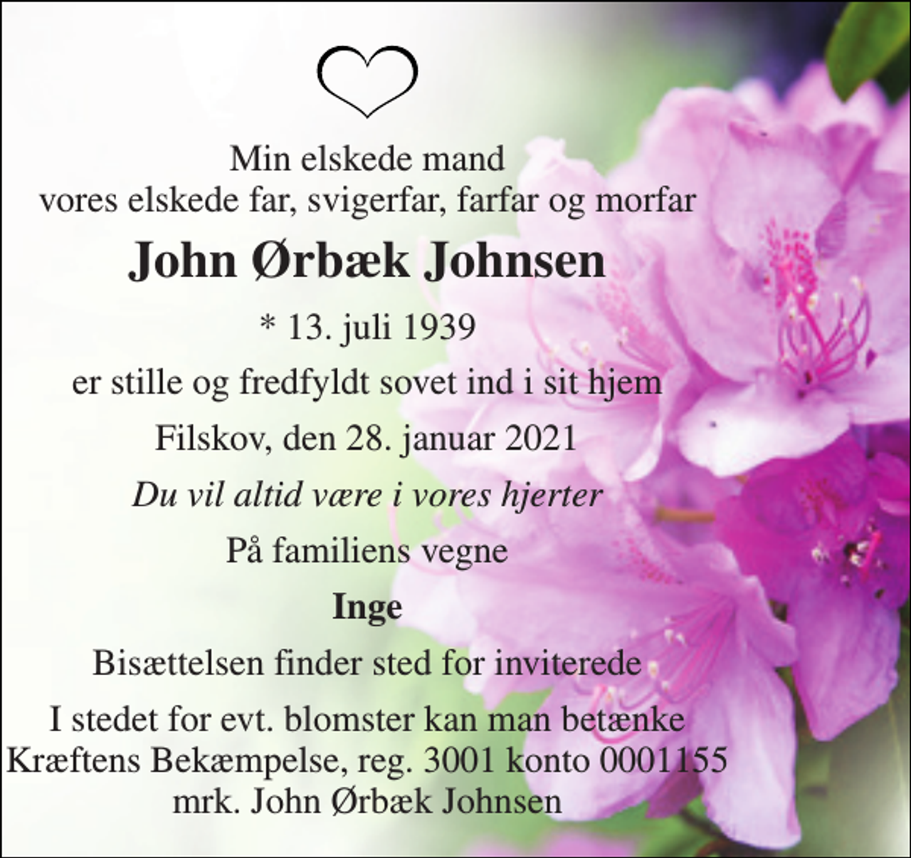<p>Min elskede mand vores elskede far, svigerfar, farfar og morfar<br />John Ørbæk Johnsen<br />* 13. juli 1939<br />er stille og fredfyldt sovet ind i sit hjem<br />Filskov, den 28. januar 2021<br />Du vil altid være i vores hjerter<br />På familiens vegne<br />Inge<br />Bisættelsen finder sted for inviterede<br />I stedet for evt. blomster kan man betænke Kræftens Bekæmpelse, reg. 3001 konto 0001155 mrk. John Ørbæk Johnsen</p>