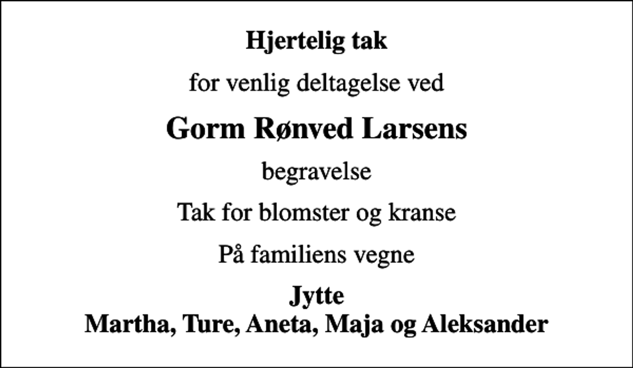 <p>Hjertelig tak<br />for venlig deltagelse ved<br />Gorm Rønved Larsens<br />begravelse<br />Tak for blomster og kranse<br />På familiens vegne<br />Jytte Martha, Ture, Aneta, Maja og Aleksander</p>
