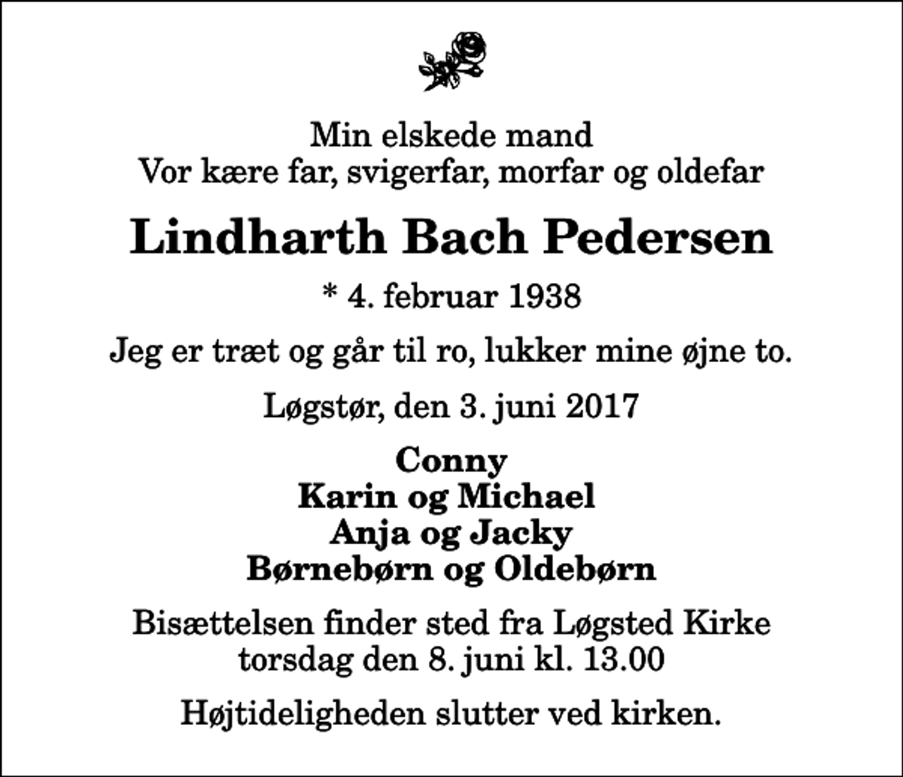 <p>Min elskede mand Vor kære far, svigerfar, morfar og oldefar<br />Lindharth Bach Pedersen<br />* 4. februar 1938<br />Jeg er træt og går til ro, lukker mine øjne to.<br />Løgstør, den 3. juni 2017<br />Conny Karin og Michael Anja og Jacky Børnebørn og Oldebørn<br />Bisættelsen finder sted fra Løgsted Kirke torsdag den 8. juni kl. 13.00<br />Højtideligheden slutter ved kirken.</p>