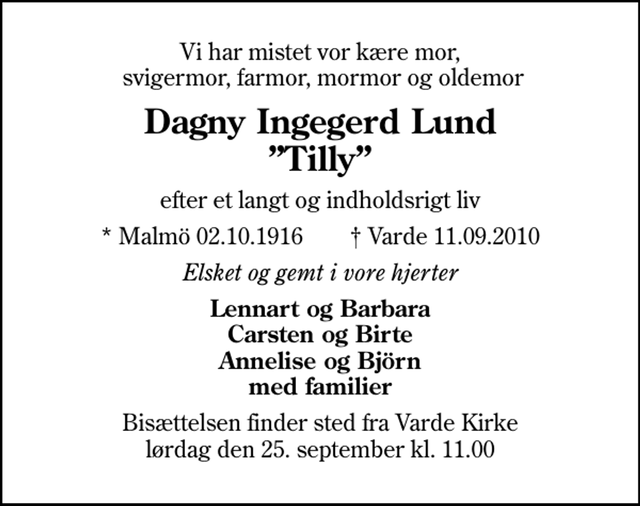 <p>Vi har mistet vor kære mor, svigermor, farmor, mormor og oldemor<br />Dagny Ingegerd Lund Tilly<br />efter et langt og indholdsrigt liv<br />* Malmö 02.10.1916 Varde 11.09.2010<br />Elsket og gemt i vore hjerter<br />Lennart og Barbara Carsten og Birte Annelise og Björn med familier<br />Bisættelsen finder sted fra Varde Kirke lørdag den 25. september kl. 11.00</p>