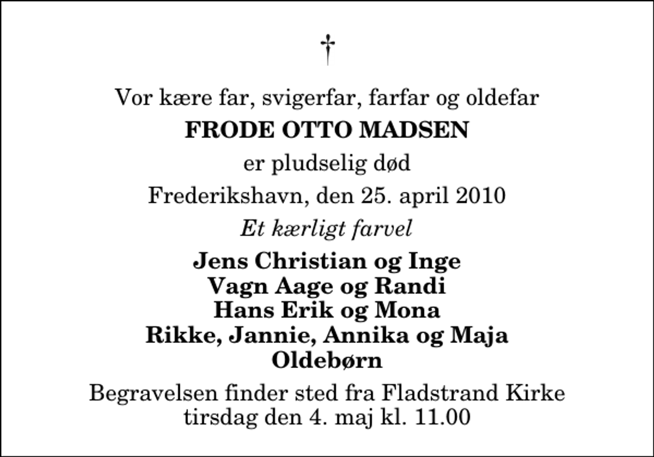 <p>Vor kære far, svigerfar, farfar og oldefar<br />Frode Otto Madsen<br />er pludselig død<br />Frederikshavn, den 25. april 2010<br />Et kærligt farvel<br />Jens Christian og Inge Vagn Aage og Randi Hans Erik og Mona Rikke, Jannie, Annika og Maja Oldebørn<br />Begravelsen finder sted fra Fladstrand Kirke tirsdag den 4. maj kl. 11.00</p>