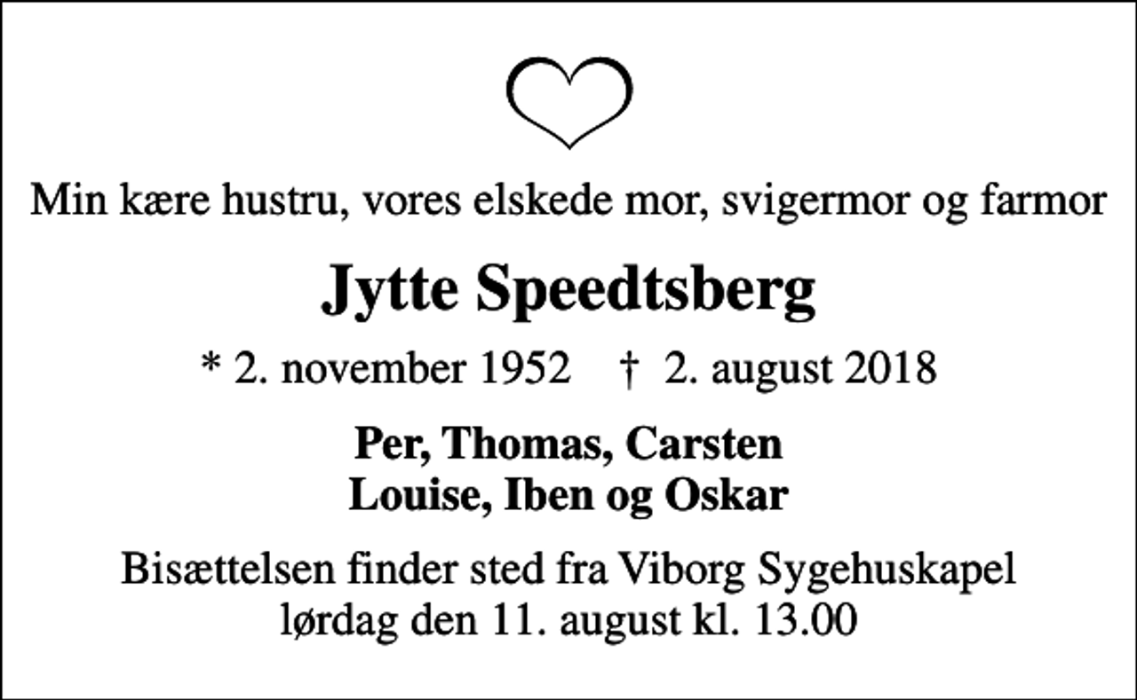<p>Min kære hustru, vores elskede mor, svigermor og farmor<br />Jytte Speedtsberg<br />* 2. november 1952 ✝ 2. august 2018<br />Per, Thomas, Carsten Louise, Iben og Oskar<br />Bisættelsen finder sted fra Viborg Sygehuskapel lørdag den 11. august kl. 13.00</p>