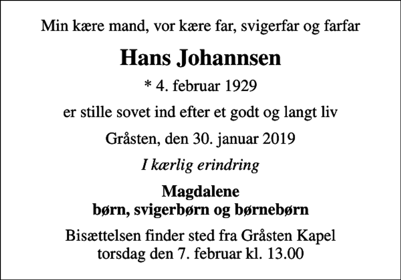 <p>Min kære mand, vor kære far, svigerfar og farfar<br />Hans Johannsen<br />* 4. februar 1929<br />er stille sovet ind efter et godt og langt liv<br />Gråsten, den 30. januar 2019<br />I kærlig erindring<br />Magdalene børn, svigerbørn og børnebørn<br />Bisættelsen finder sted fra Gråsten Kapel torsdag den 7. februar kl. 13.00</p>