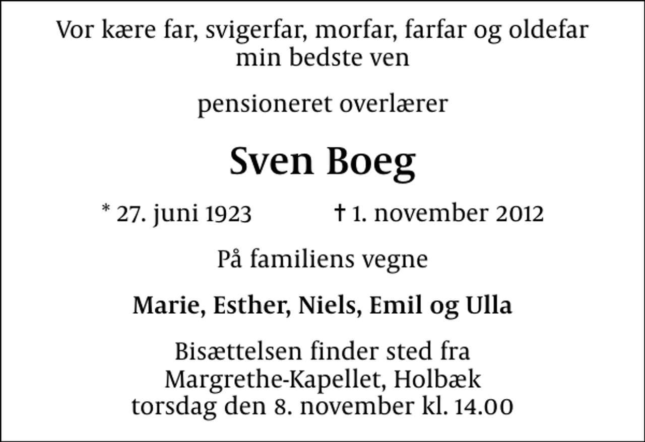 <p>Vor kære far, svigerfar, morfar, farfar og oldefar min bedste ven<br />pensioneret overlærer<br />Sven Boeg<br />* 27. juni 1923 ✝ 1. november 2012<br />På familiens vegne<br />Marie, Esther, Niels, Emil og Ulla<br />Bisættelsen finder sted fra Margrethe-Kapellet, Holbæk torsdag den 8. november kl. 14.00</p>