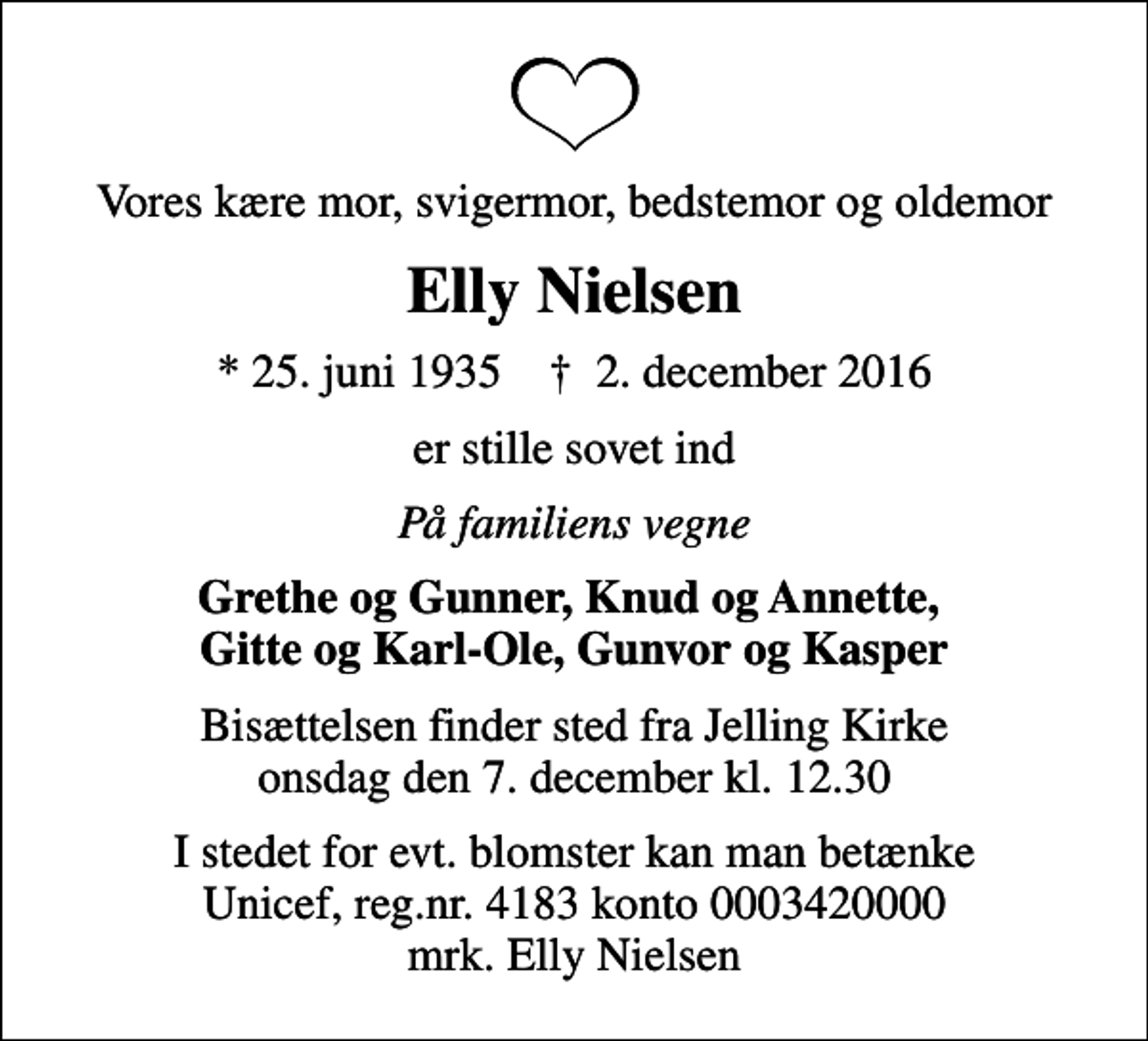 <p>Vores kære mor, svigermor, bedstemor og oldemor<br />Elly Nielsen<br />* 25. juni 1935 ✝ 2. december 2016<br />er stille sovet ind<br />På familiens vegne<br />Grethe og Gunner, Knud og Annette, Gitte og Karl-Ole, Gunvor og Kasper<br />Bisættelsen finder sted fra Jelling Kirke onsdag den 7. december kl. 12.30<br />I stedet for evt. blomster kan man betænke<br />Unicef reg.nr.4183konto0003420000mrk. Elly<br />Nielsen</p>