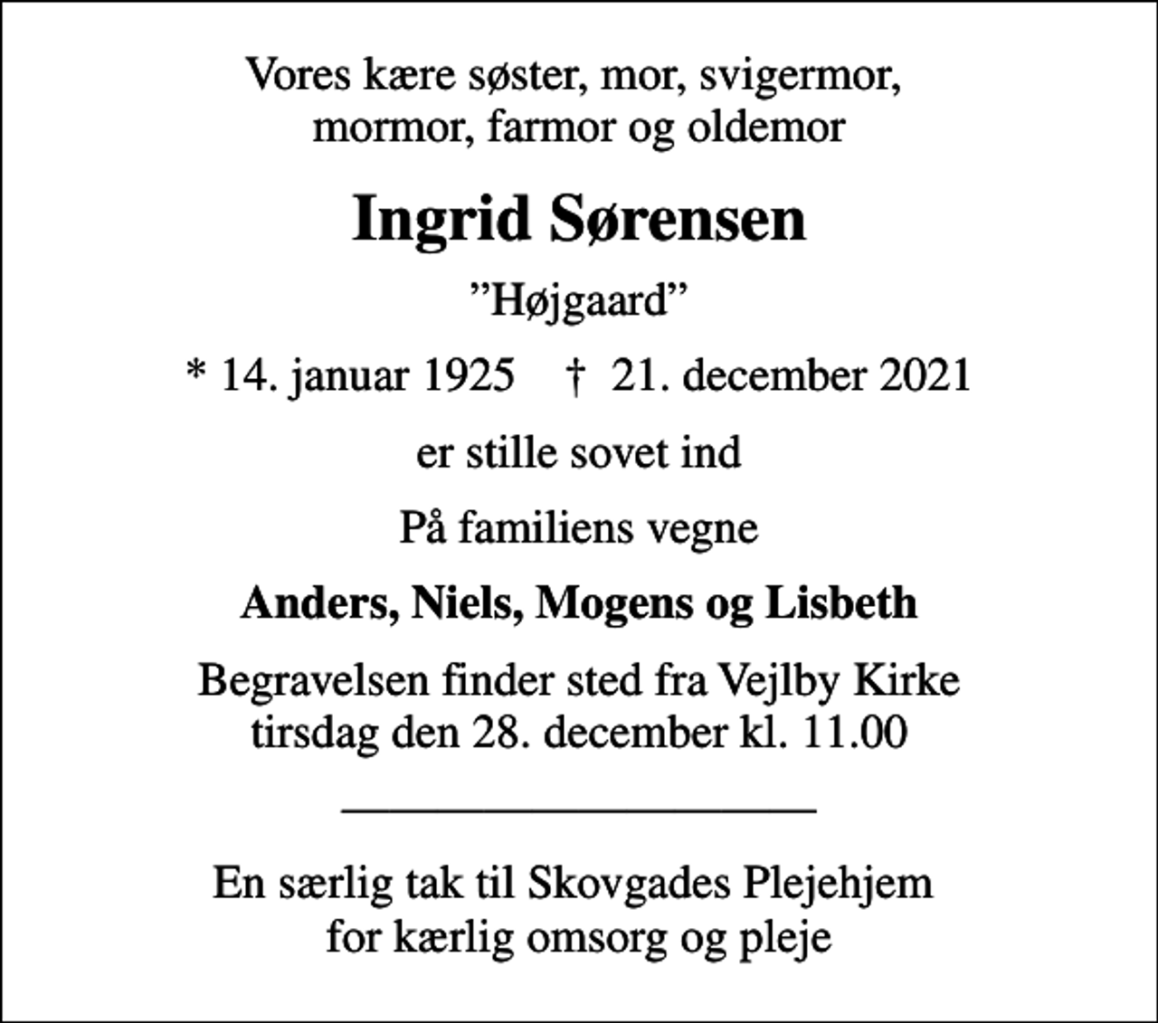 <p>Vores kære søster, mor, svigermor, mormor, farmor og oldemor<br />Ingrid Sørensen<br />Højgaard<br />* 14. januar 1925 ✝ 21. december 2021<br />er stille sovet ind<br />På familiens vegne<br />Anders, Niels, Mogens og Lisbeth<br />Begravelsen finder sted fra Vejlby Kirke tirsdag den 28. december kl. 11.00<br />En særlig tak til Skovgades Plejehjem for kærlig omsorg og pleje</p>