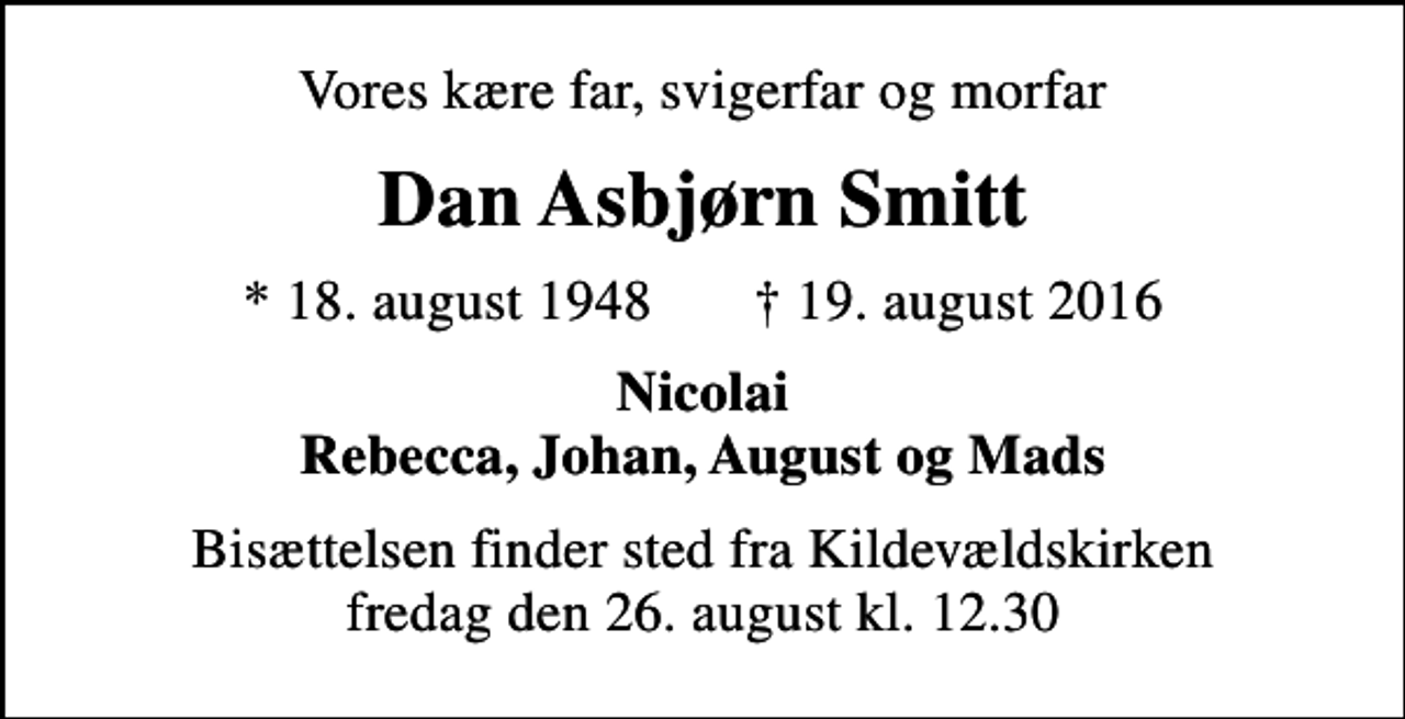 <p>Vores kære far, svigerfar og morfar<br />Dan Asbjørn Smitt<br />* 18. august 1948 ✝ 19. august 2016<br />Nicolai Rebecca, Johan, August og Mads<br />Bisættelsen finder sted fra Kildevældskirken fredag den 26. august kl. 12.30</p>