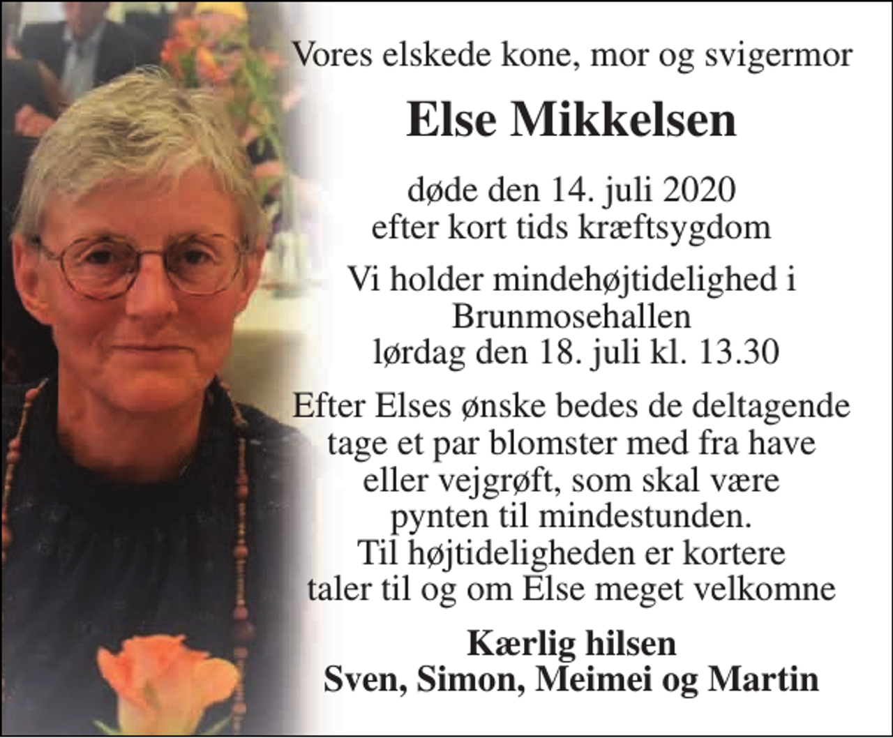 <p>Vores elskede kone, mor og svigermor<br />Else Mikkelsen<br />døde den 14. juli 2020 efter kort tids kræftsygdom<br />Vi holder mindehøjtidelighed i Brunmosehallen lørdag den 18. juli kl. 13.30<br />Efter Elses ønske bedes de deltagende tage et par blomster med fra have eller vejgrøft, som skal være pynten til mindestunden. Til højtideligheden er kortere taler til og om Else meget velkomne<br />Kærlig hilsen Sven, Simon, Meimei og Martin</p>