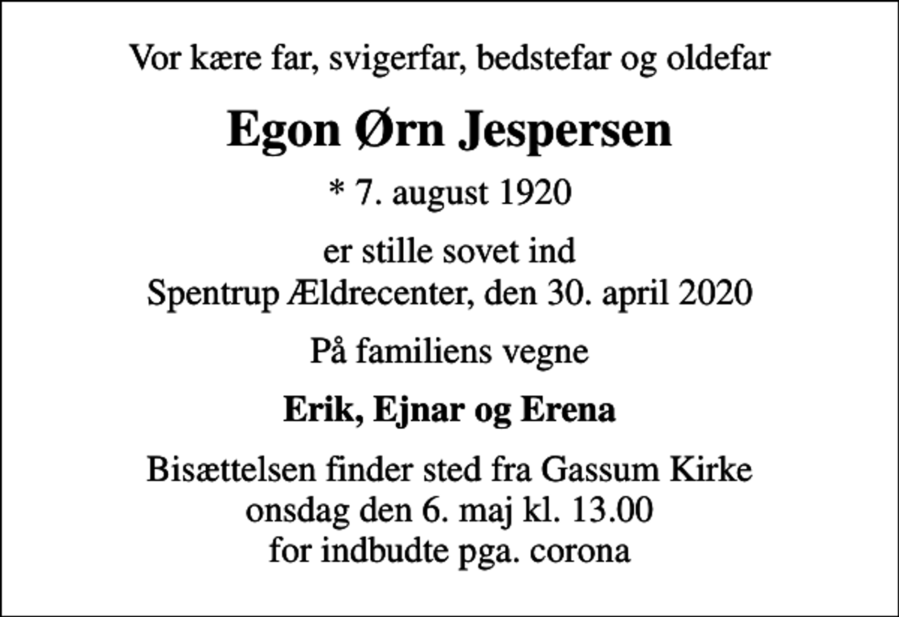 <p>Vor kære far, svigerfar, bedstefar og oldefar<br />Egon Ørn Jespersen<br />* 7. august 1920<br />er stille sovet ind Spentrup Ældrecenter, den 30. april 2020<br />På familiens vegne<br />Erik, Ejnar og Erena<br />Bisættelsen finder sted fra Gassum Kirke onsdag den 6. maj kl. 13.00 for indbudte pga. corona</p>