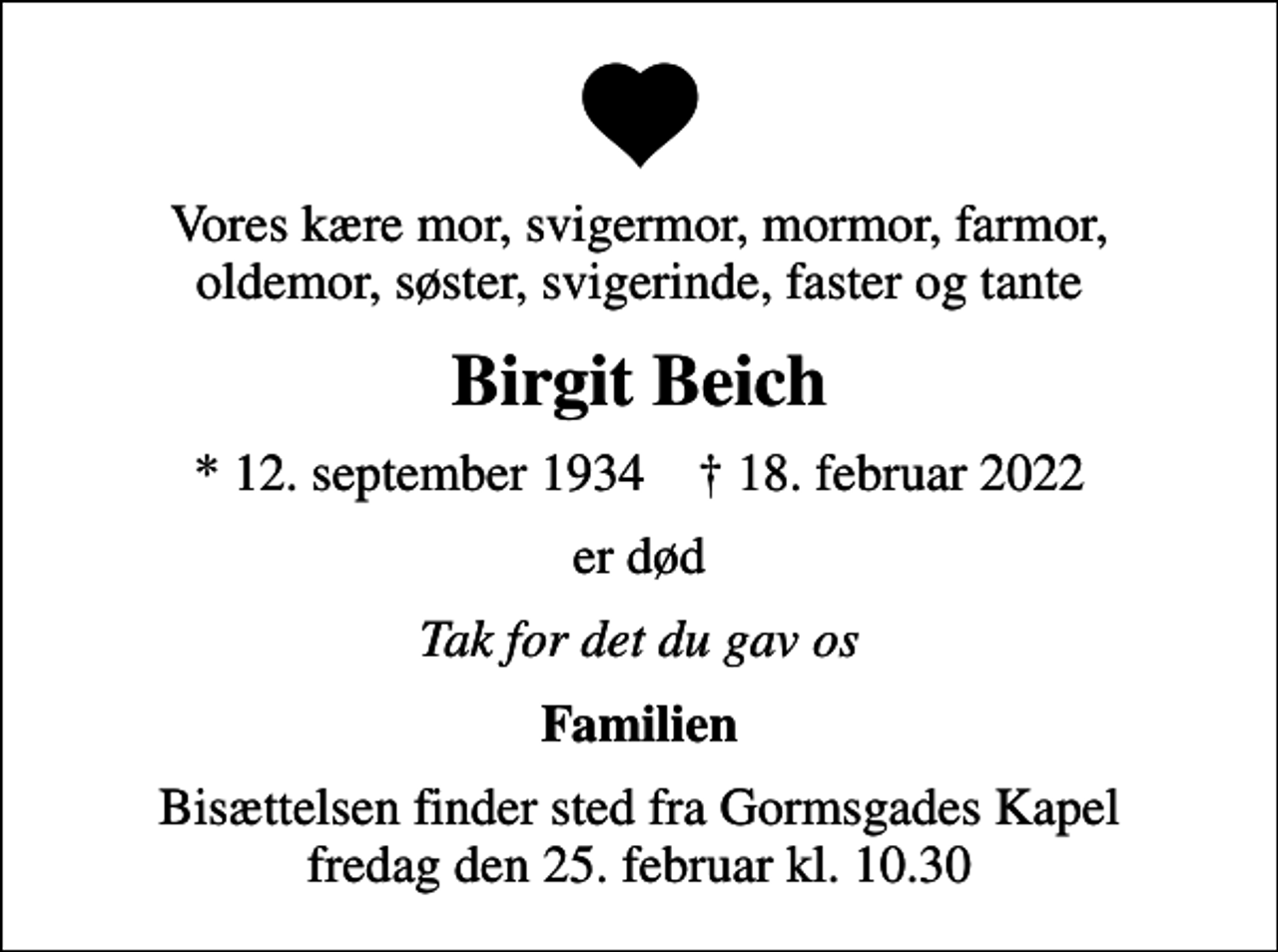 <p>Vores kære mor, svigermor, mormor, farmor, oldemor, søster, svigerinde, faster og tante<br />Birgit Beich<br />* 12. september 1934 ✝ 18. februar 2022<br />er død<br />Tak for det du gav os<br />Familien<br />Bisættelsen finder sted fra Gormsgades Kapel fredag den 25. februar kl. 10.30</p>