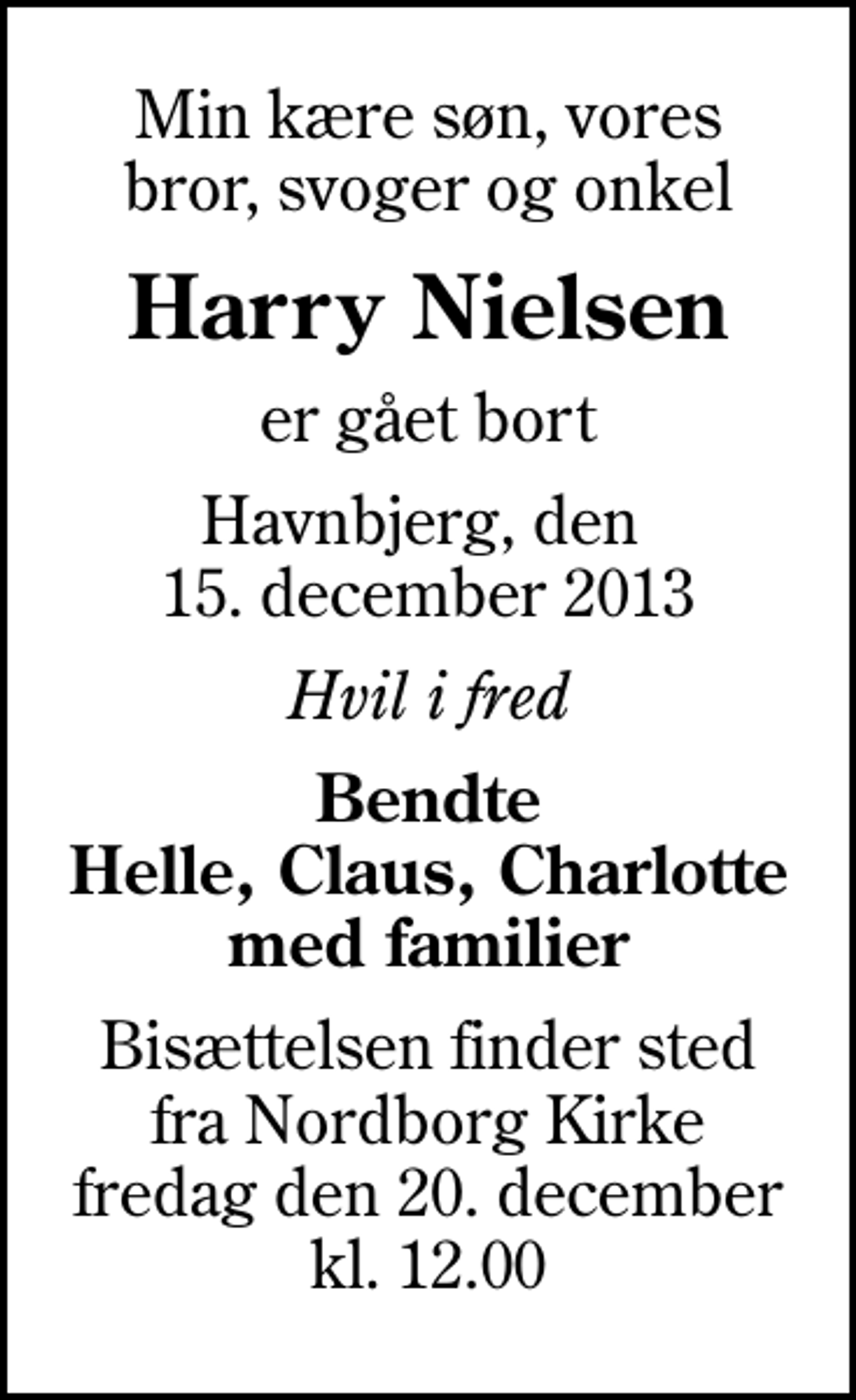 <p>Min kære søn, vores bror, svoger og onkel<br />Harry Nielsen<br />er gået bort<br />Havnbjerg, den 15. december 2013<br />Hvil i fred<br />Bendte Helle, Claus, Charlotte med familier<br />Bisættelsen finder sted fra Nordborg Kirke fredag den 20. december kl. 12.00</p>