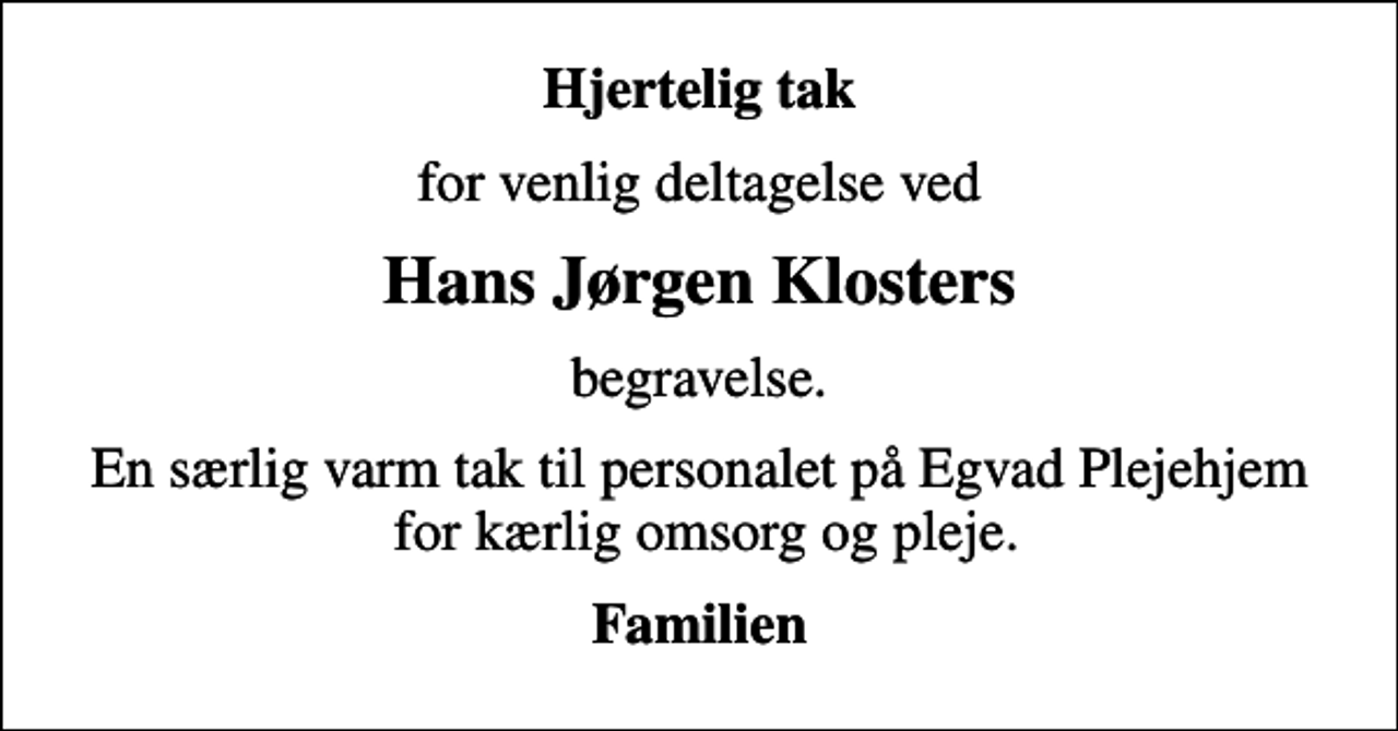 <p>Hjertelig tak<br />for venlig deltagelse ved<br />Hans Jørgen Klosters<br />begravelse.<br />En særlig varm tak til personalet på Egvad Plejehjem for kærlig omsorg og pleje.<br />Familien</p>
