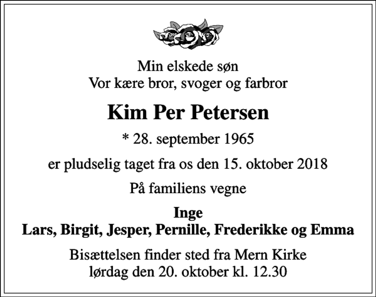 <p>Min elskede søn Vor kære bror, svoger og farbror<br />Kim Per Petersen<br />* 28. september 1965<br />er pludselig taget fra os den 15. oktober 2018<br />På familiens vegne<br />Inge Lars, Birgit, Jesper, Pernille, Frederikke og Emma<br />Bisættelsen finder sted fra Mern Kirke lørdag den 20. oktober kl. 12.30</p>