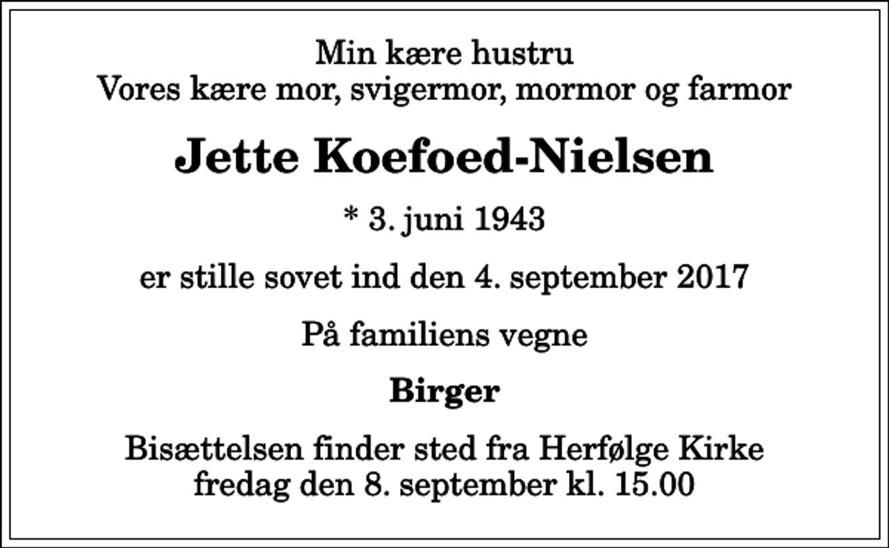 <p>Min kære hustru Vores kære mor, svigermor, mormor og farmor<br />Jette Koefoed-Nielsen<br />* 3. juni 1943<br />er stille sovet ind den 4. september 2017<br />På familiens vegne<br />Birger<br />Bisættelsen finder sted fra Herfølge Kirke fredag den 8. september kl. 15.00</p>