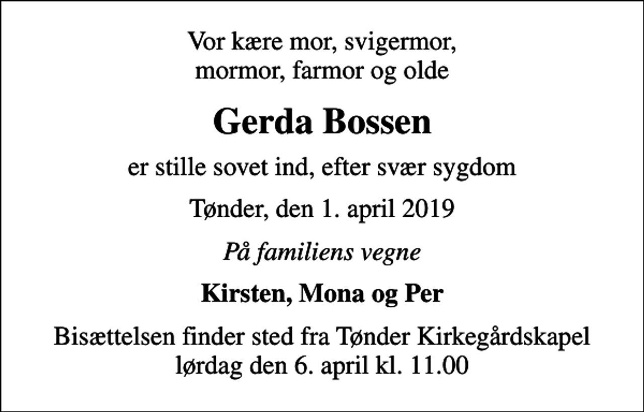 <p>Vor kære mor, svigermor, mormor, farmor og olde<br />Gerda Bossen<br />er stille sovet ind, efter svær sygdom<br />Tønder, den 1. april 2019<br />På familiens vegne<br />Kirsten, Mona og Per<br />Bisættelsen finder sted fra Tønder Kirkegårdskapel lørdag den 6. april kl. 11.00</p>
