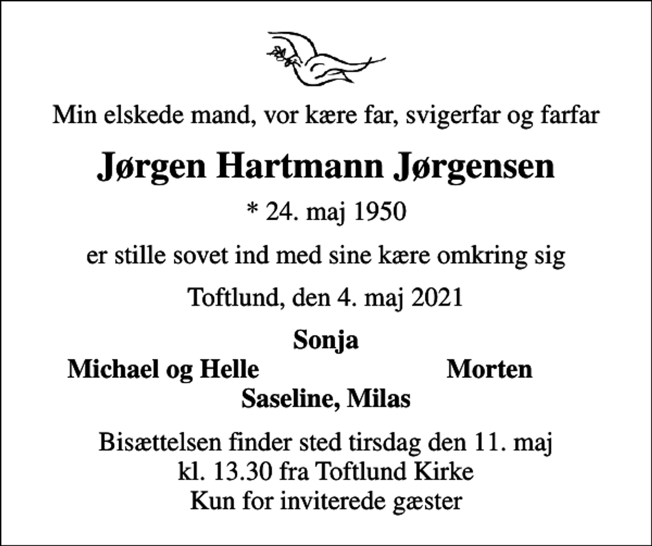 <p>Min elskede mand, vor kære far, svigerfar og farfar<br />Jørgen Hartmann Jørgensen<br />* 24. maj 1950<br />er stille sovet ind med sine kære omkring sig<br />Toftlund, den 4. maj 2021<br />Sonja<br />Michael og Helle<br />Morten<br />Bisættelsen finder sted tirsdag den 11. maj kl. 13.30 fra Toftlund Kirke Kun for inviterede gæster</p>