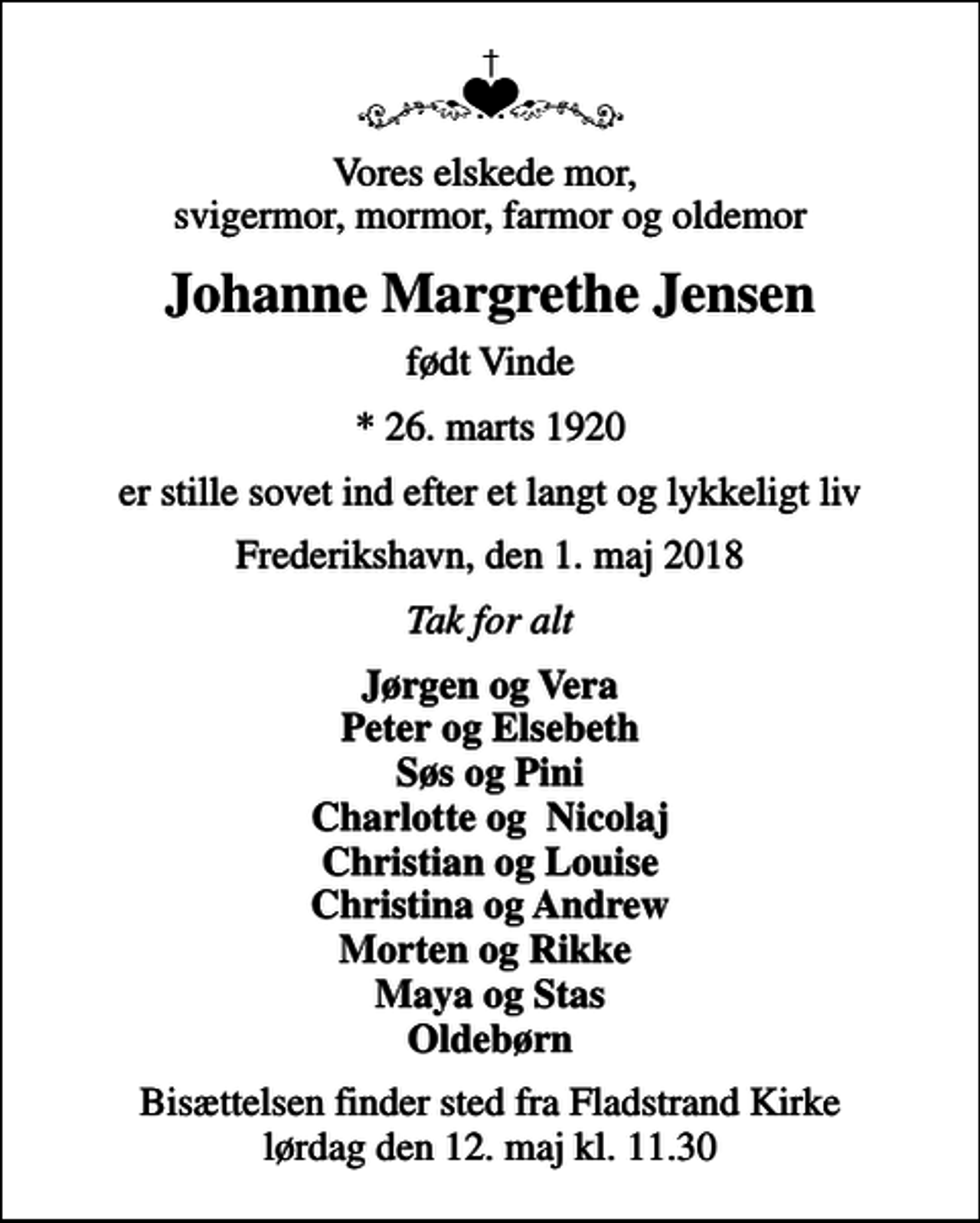 <p>Vores elskede mor, svigermor, mormor, farmor og oldemor<br />Johanne Margrethe Jensen<br />født Vinde<br />* 26. marts 1920<br />er stille sovet ind efter et langt og lykkeligt liv<br />Frederikshavn, den 1. maj 2018<br />Tak for alt<br />Jørgen og Vera Peter og Elsebeth Søs og Pini Charlotte og Nicolaj Christian og Louise Christina og Andrew Morten og Rikke Maya og Stas Oldebørn<br />Bisættelsen finder sted fra Fladstrand Kirke lørdag den 12. maj kl. 11.30</p>