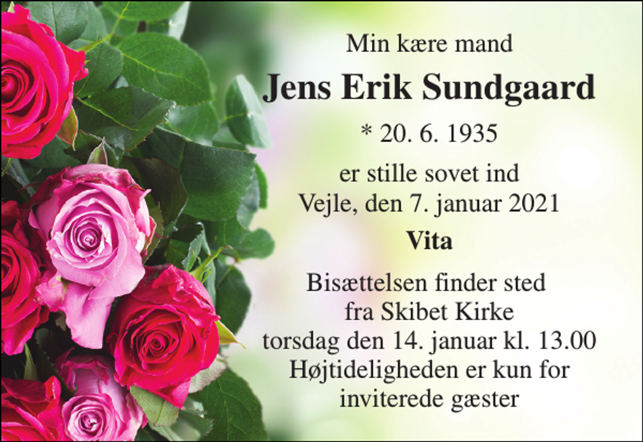 <p>Min kære mand<br />Jens Erik Sundgaard​<br />*​ 20. 6. 1935<br />er stille sovet ind Vejle, den 7. januar 2021<br />Vita<br />Bisættelsen finder sted fra Skibet Kirke torsdag den 14. januar kl. 13.00 Højtideligheden er kun for inviterede gæster</p>