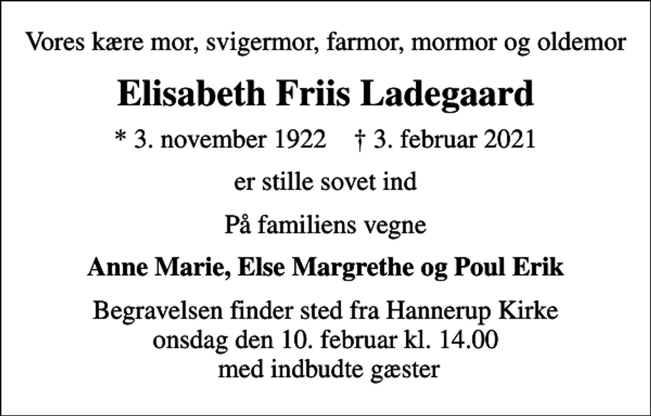 <p>Vores kære mor, svigermor, farmor, mormor og oldemor<br />Elisabeth Friis Ladegaard<br />* 3. november 1922 ✝ 3. februar 2021<br />er stille sovet ind<br />På familiens vegne<br />Anne Marie, Else Margrethe og Poul Erik<br />Begravelsen finder sted fra Hannerup Kirke onsdag den 10. februar kl. 14.00 med indbudte gæster</p>