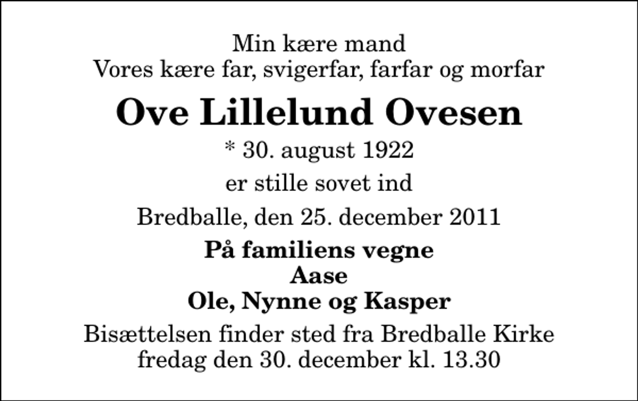 <p>Min kære mand Vores kære far, svigerfar, farfar og morfar<br />Ove Lillelund Ovesen<br />* 30. august 1922<br />er stille sovet ind<br />Bredballe, den 25. december 2011<br />På familiens vegne Aase Ole, Nynne og Kasper<br />Bisættelsen finder sted fra Bredballe Kirke fredag den 30. december kl. 13.30</p>