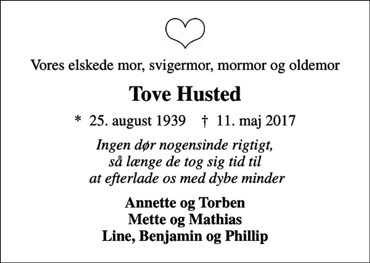 <p>Vores elskede mor, svigermor, mormor og oldemor<br />Tove Husted<br />* 25. august 1939 ✝ 11. maj 2017<br />Ingen dør nogensinde rigtigt, så længe de tog sig tid til at efterlade os med dybe minder<br />Annette og Torben Mette og Mathias Line, Benjamin og Phillip</p>
