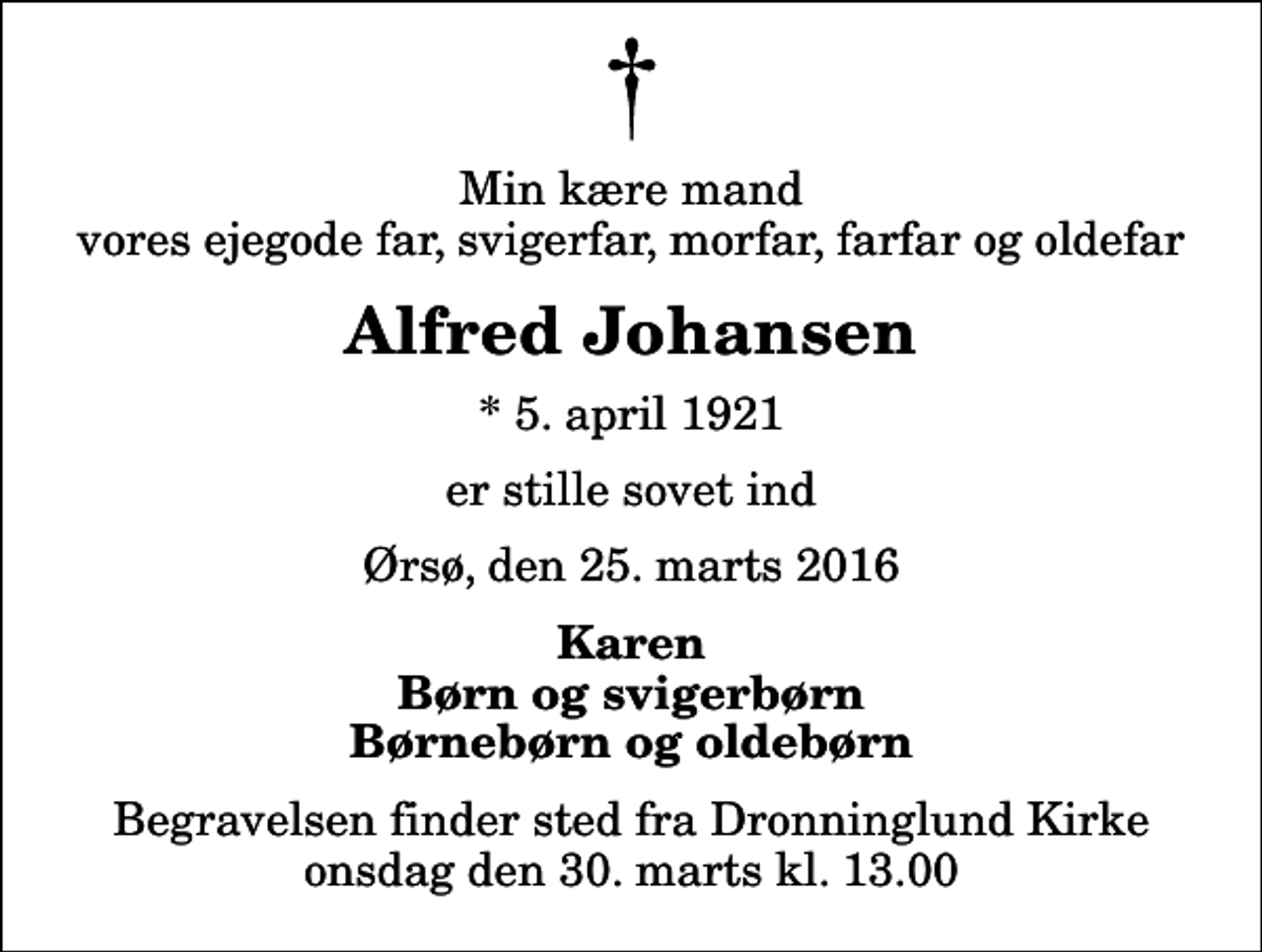 <p>Min kære mand vores ejegode far, svigerfar, morfar, farfar og oldefar<br />Alfred Johansen<br />* 5. april 1921<br />er stille sovet ind<br />Ørsø, den 25. marts 2016<br />Karen Børn og svigerbørn Børnebørn og oldebørn<br />Begravelsen finder sted fra Dronninglund Kirke onsdag den 30. marts kl. 13.00</p>