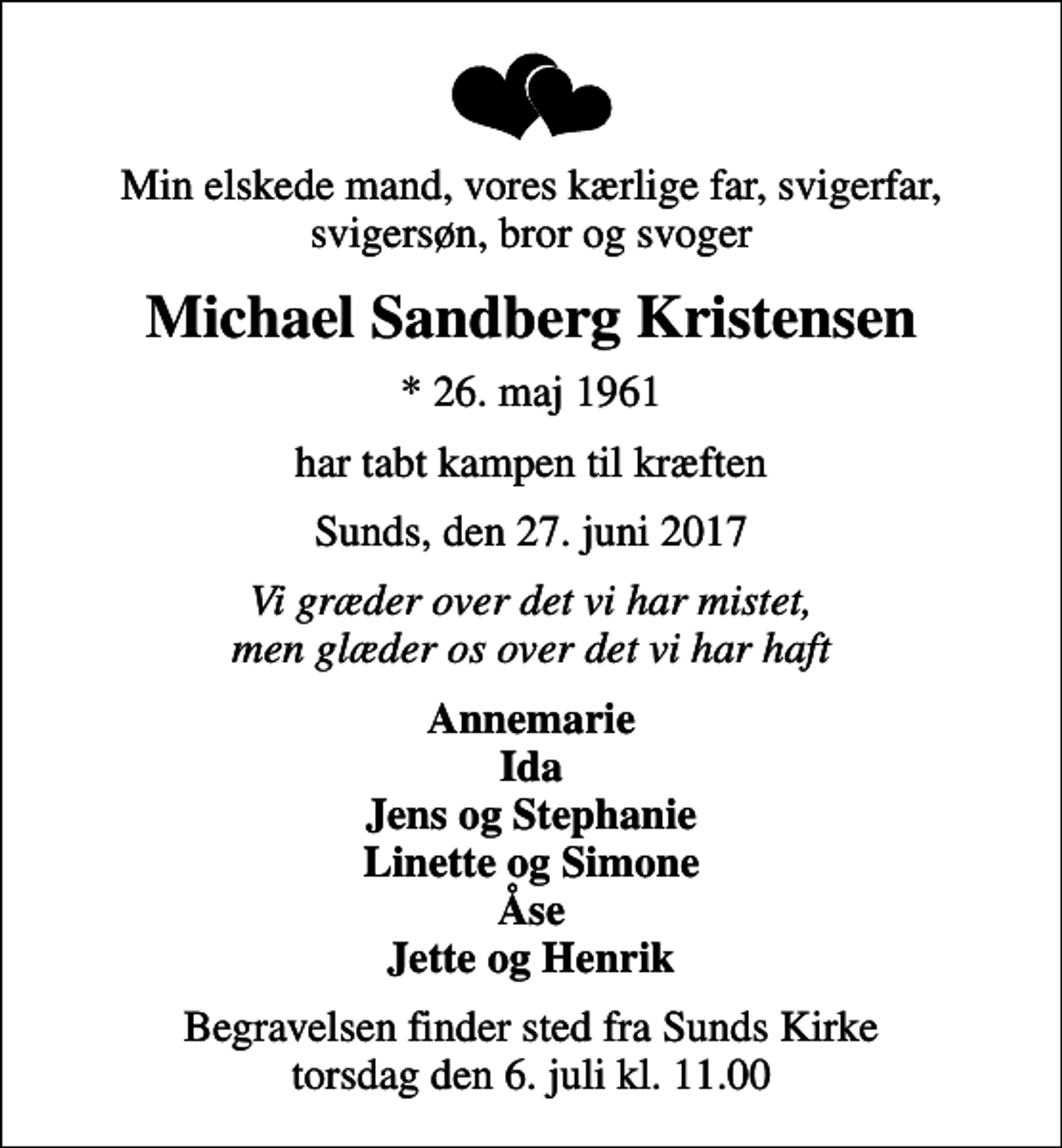 <p>Min elskede mand, vores kærlige far, svigerfar, svigersøn, bror og svoger<br />Michael Sandberg Kristensen<br />* 26. maj 1961<br />har tabt kampen til kræften<br />Sunds, den 27. juni 2017<br />Vi græder over det vi har mistet, men glæder os over det vi har haft<br />Annemarie Ida Jens og Stephanie Linette og Simone Åse Jette og Henrik<br />Begravelsen finder sted fra Sunds Kirke torsdag den 6. juli kl. 11.00</p>