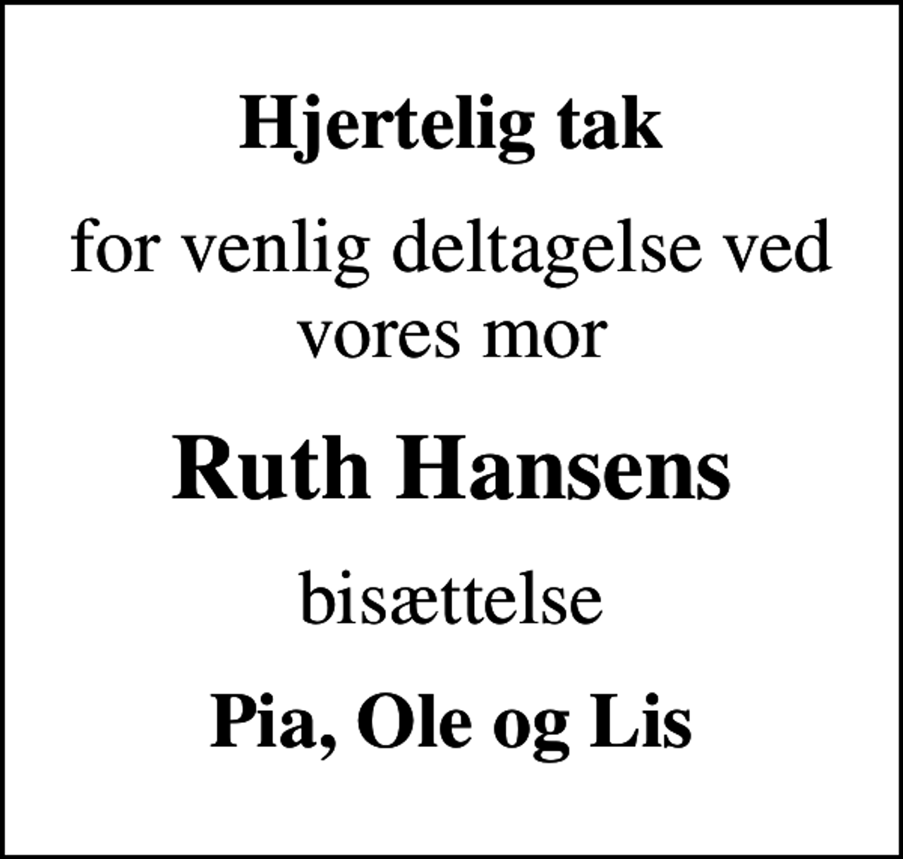 <p>Hjertelig tak<br />for venlig deltagelse ved vores mor<br />Ruth Hansens<br />bisættelse<br />Pia, Ole og Lis</p>