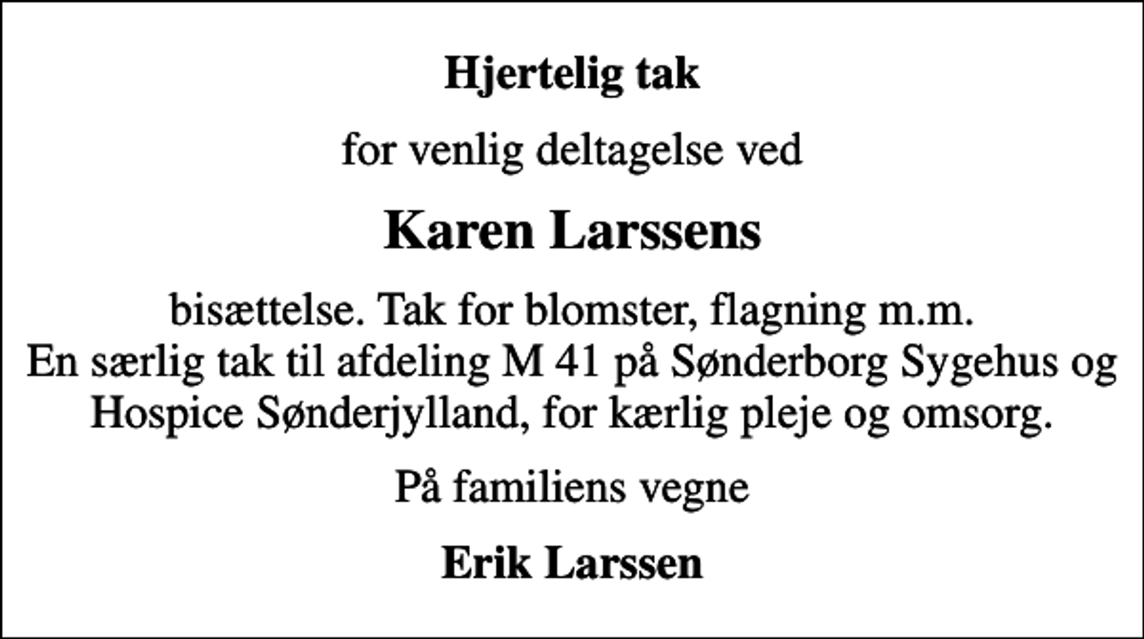 <p>Hjertelig tak<br />for venlig deltagelse ved<br />Karen Larssens<br />bisættelse. Tak for blomster, flagning m.m. En særlig tak til afdeling M 41 på Sønderborg Sygehus og Hospice Sønderjylland, for kærlig pleje og omsorg.<br />På familiens vegne<br />Erik Larssen</p>