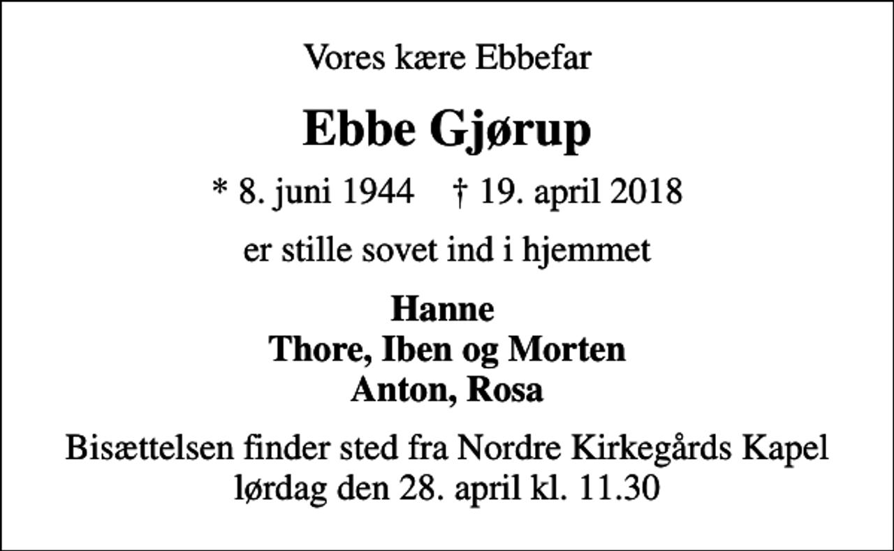 <p>Vores kære Ebbefar<br />Ebbe Gjørup<br />* 8. juni 1944 ✝ 19. april 2018<br />er stille sovet ind i hjemmet<br />Hanne Thore, Iben og Morten Anton, Rosa<br />Bisættelsen finder sted fra Nordre Kirkegårds Kapel lørdag den 28. april kl. 11.30</p>