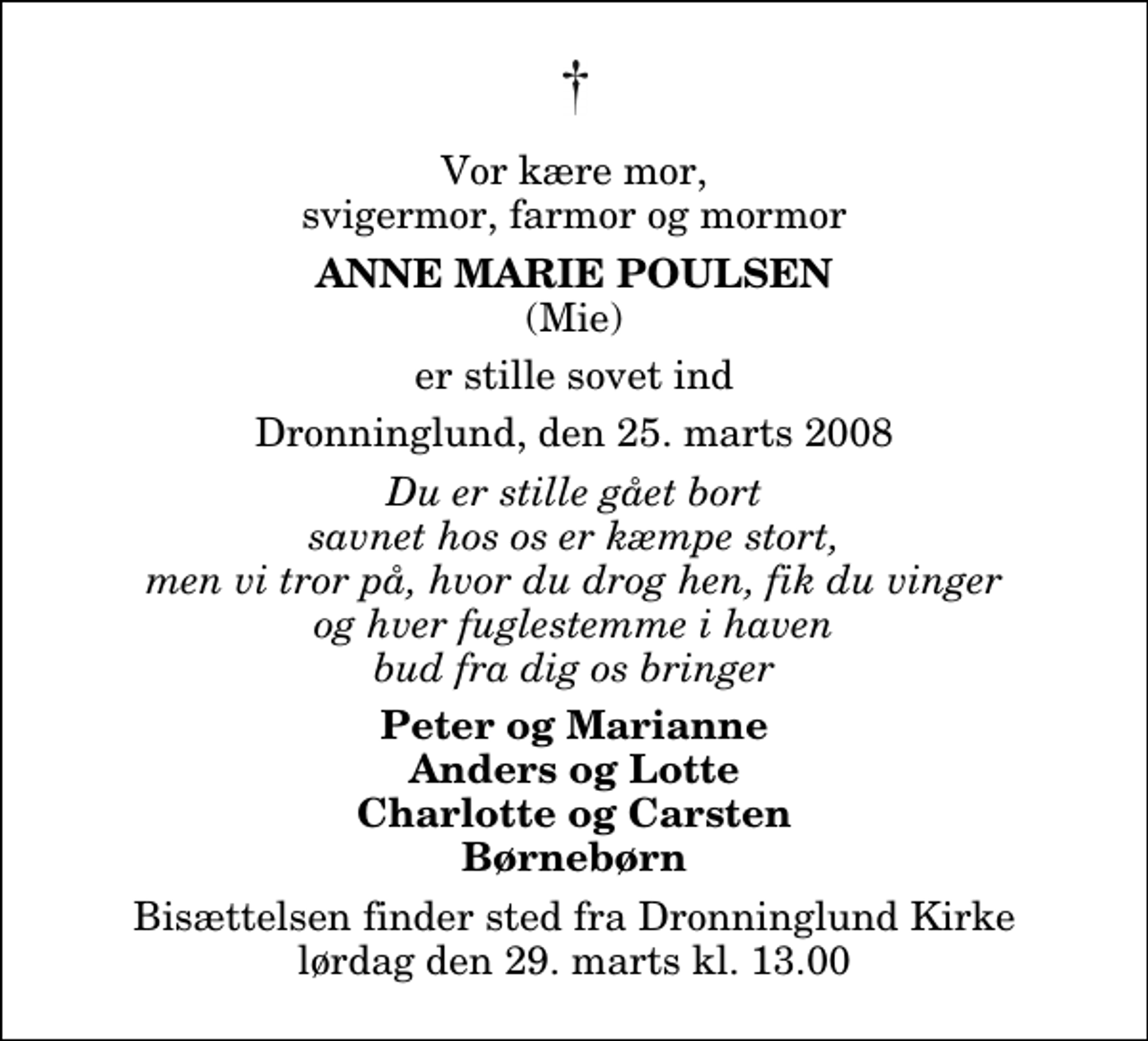 <p>Vor kære mor, svigermor, farmor og mormor<br />Anne Marie Poulsen<br />(Mie)<br />er stille sovet ind<br />Dronninglund, den 25. marts 2008<br />Du er stille gået bort savnet hos os er kæmpe stort, men vi tror på, hvor du drog hen, fik du vinger og hver fuglestemme i haven bud fra dig os bringer<br />Peter og Marianne Anders og Lotte Charlotte og Carsten Børnebørn<br />Bisættelsen finder sted fra Dronninglund Kirke lørdag den 29. marts kl. 13.00</p>