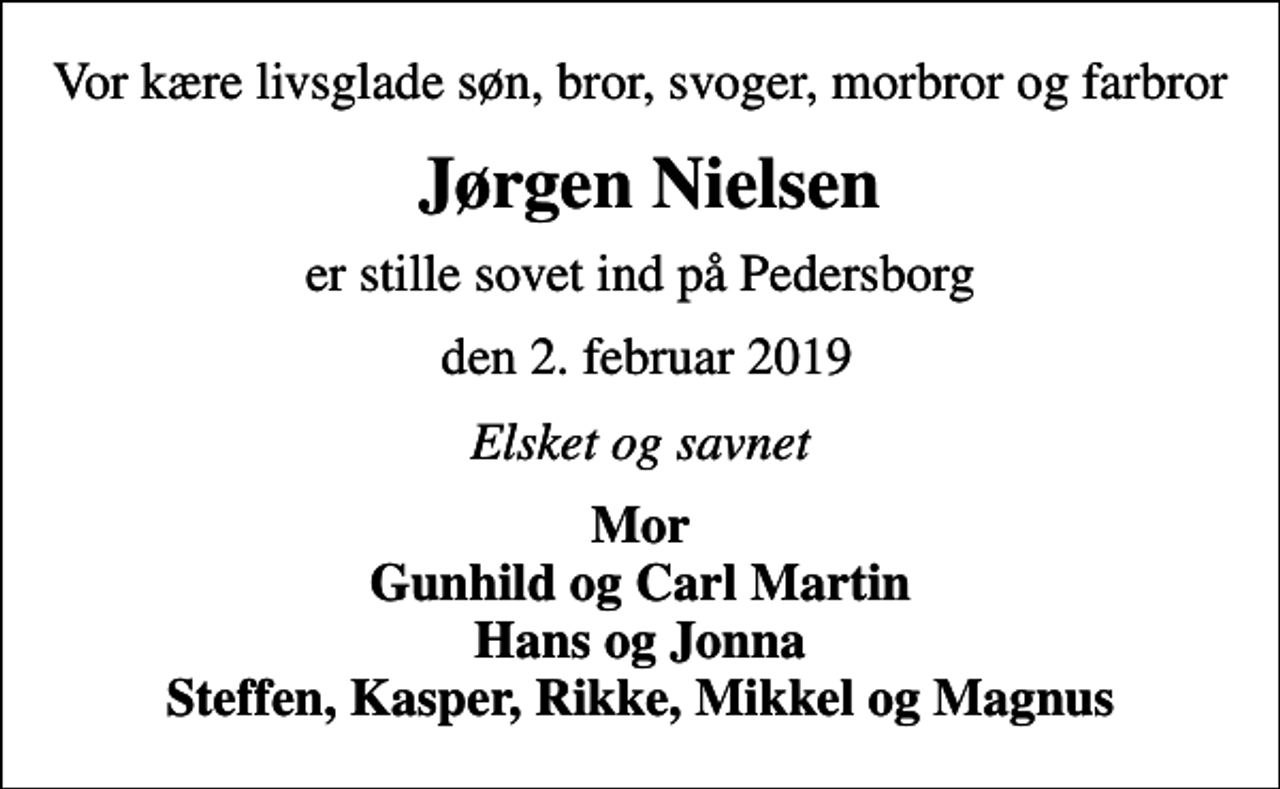<p>Vor kære livsglade søn, bror, svoger, morbror og farbror<br />Jørgen Nielsen<br />er stille sovet ind på Pedersborg<br />den 2. februar 2019<br />Elsket og savnet<br />Mor Gunhild og Carl Martin Hans og Jonna Steffen, Kasper, Rikke, Mikkel og Magnus</p>
