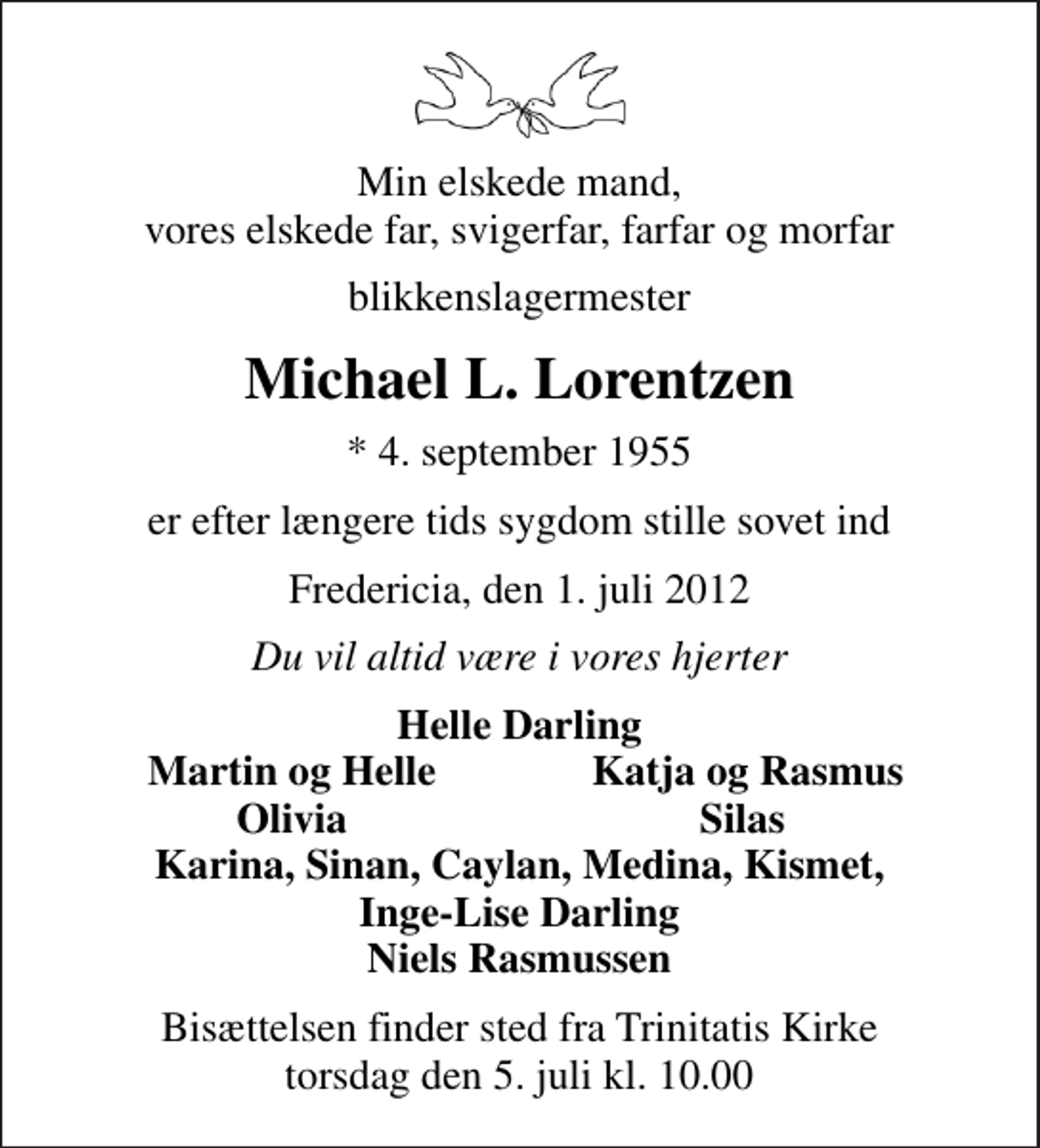 <p>Min elskede mand, vores elskede far, svigerfar, farfar og morfar<br />blikkenslagermester<br />Michael L. Lorentzen<br />* 4. september 1955<br />er efter længere tids sygdom stille sovet ind<br />Fredericia, den 1. juli 2012<br />Du vil altid være i vores hjerter<br />Helle Darling<br />Martin og Helle<br />Katja og Rasmus<br />Olivia<br />Silas<br />Bisættelsen finder sted fra Trinitatis Kirke torsdag den 5. juli kl. 10.00</p>